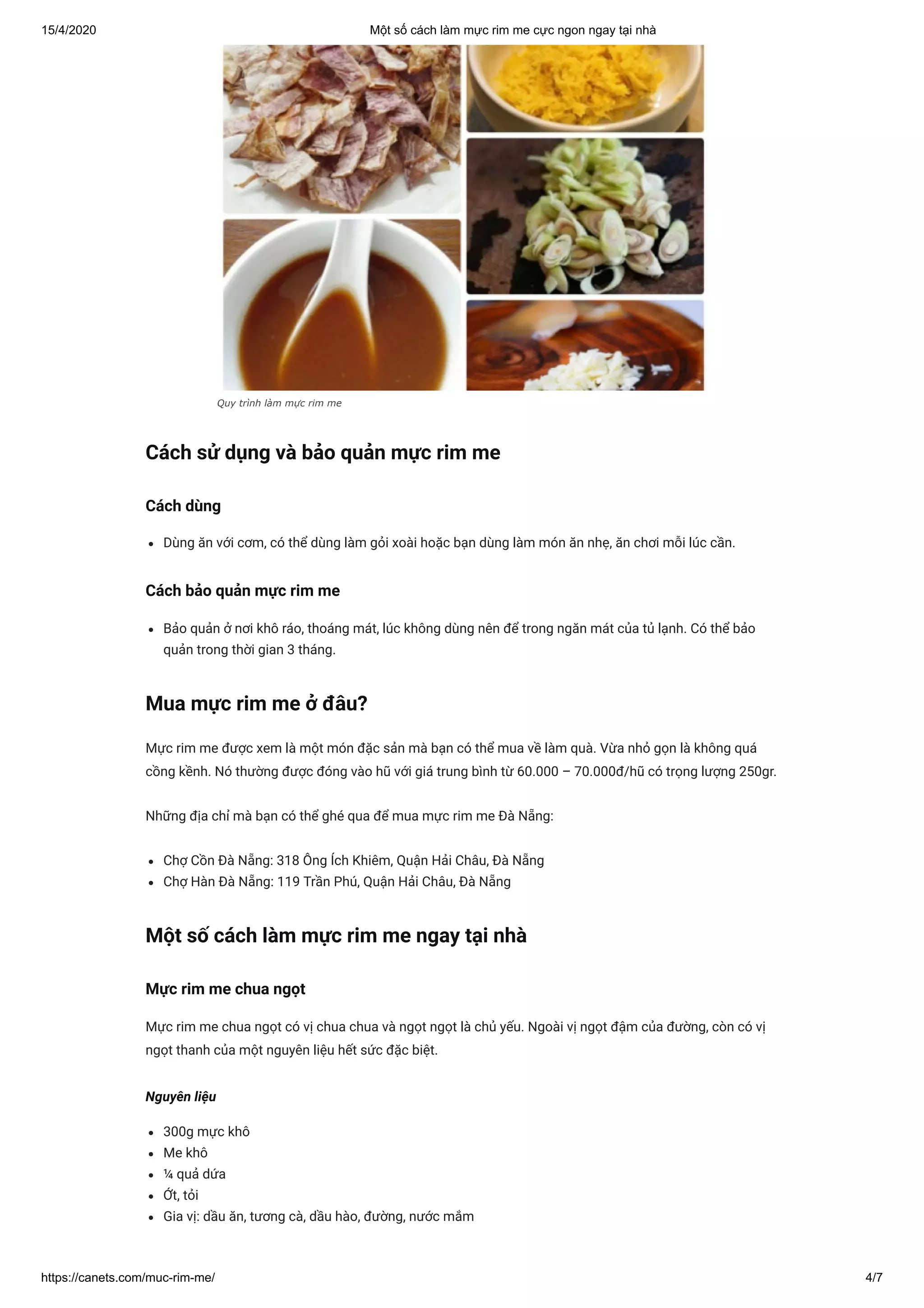 15/4/2020 Một số cách làm mực rim me cực ngon ngay tại nhà
https://canets.com/muc-rim-me/ 4/7
Quy trình làm mực rim me
Cách sử dụng và bảo quản mực rim me
Cách dùng
Dùng ăn với cơm, có thể dùng làm gỏi xoài hoặc bạn dùng làm món ăn nhẹ, ăn chơi mỗi lúc cần.
Cách bảo quản mực rim me
Bảo quản ở nơi khô ráo, thoáng mát, lúc không dùng nên để trong ngăn mát của tủ lạnh. Có thể bảo
quản trong thời gian 3 tháng.
Mua mực rim me ở đâu?
Mực rim me được xem là một món đặc sản mà bạn có thể mua về làm quà. Vừa nhỏ gọn là không quá
cồng kềnh. Nó thường được đóng vào hũ với giá trung bình từ 60.000 – 70.000đ/hũ có trọng lượng 250gr.
Những địa chỉ mà bạn có thể ghé qua để mua mực rim me Đà Nẵng:
Chợ Cồn Đà Nẵng: 318 Ông Ích Khiêm, Quận Hải Châu, Đà Nẵng
Chợ Hàn Đà Nẵng: 119 Trần Phú, Quận Hải Châu, Đà Nẵng
Một số cách làm mực rim me ngay tại nhà
Mực rim me chua ngọt
Mực rim me chua ngọt có vị chua chua và ngọt ngọt là chủ yếu. Ngoài vị ngọt đậm của đường, còn có vị
ngọt thanh của một nguyên liệu hết sức đặc biệt.
Nguyên liệu
300g mực khô
Me khô
¼ quả dứa
Ớt, tỏi
Gia vị: dầu ăn, tương cà, dầu hào, đường, nước mắm
 
