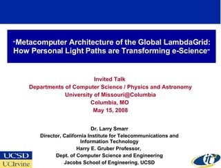 “Metacomputer Architecture of the Global LambdaGrid:
How Personal Light Paths are Transforming e-Sciencequot;


                           Invited Talk
    Departments of Computer Science / Physics and Astronomy
                University of Missouri@Columbia
                         Columbia, MO
                          May 15, 2008


                              Dr. Larry Smarr
       Director, California Institute for Telecommunications and
                        Information Technology
                       Harry E. Gruber Professor,
             Dept. of Computer Science and Engineering
                 Jacobs School of Engineering, UCSD