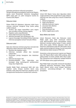 perjanjian pertukaran informasi perpajakan.
DenganditerapkannyakebijakanLaporanperNegara,
secara resmi Pemerintah Indonesia mengadopsi
BEPS action plan 13, yakni mengenai Country by
Country (CbC) Report.
Dokumen Induk
Dalam PMK-213 dijelaskan, dokumen induk harus
memuat informasi mengenai Grup Usaha paling
sedikit meliputi:
a.	 Struktur dan bagan kepemilikan serta negara
atau yurisdiksi masing-masing anggota;
b.	 Kegiatan usaha yang dilakukan;
c.	 Harta tidak berwujud yang dimiliki;
d.	 Aktivitas keuangan dan pembiayaan; dan
e.	 Laporan Keuangan Konsolidasi Entitas Induk dan
informasi perpajakan terkait Transaksi Afiliasi.
Dokumen Lokal
Data dan informasi minimal yang harus tercatat dan
dilaporkan dalam dokumen lokal meliputi:
a.	 Identitas dan kegiatan usaha;
b.	 Informasi transaksi afiliasi dan transaksi
independen;
c.	 Penerapan prinsip kewajaran dan kelaziman
usaha;
d.	 Informasi keuangan; dan
e.	 Peristiwa/kejadian atau fakta-fakta non
keuangan yang memengaruhi pembentukan
harga atau tingkat laba.
Apabila Wajib Pajak mempunyai lebih dari satu
kegiatan usaha dengan karakter bisnis yang
berbeda, maka dokumen lokal harus disajikan secara
tersegmentasi berdasarkan karakteristik usahanya.
CbC Report
Untuk CbC Report, hanya akan digunakan dalam
rangka penilaian risiko penghindaran pajak. Adapun
informasi dan data yang harus masuk di dalamnya
meliputi:
a.	 Alokasi penghasilan;
b.	 Pajak yang dibayar;
c.	 Aktivitas usaha per negara;
d.	 akumulasi laba ditahan;
e.	 jumlah pegawai;
f.	 harta berwujud; dan
g.	 Daftar anggota grup usaha
Batas Waktu dan Sanksi
Untuk Dokumen Induk dan Dokumen Lokal,
Wajib pajak yang telah memenuhi kriteria
yang dipersyaratkan harus menyediakan kedua
dokumen tersebut paling lambat 4 bulan setelah
akhir tahun pajak. Ikhtisar dokumen induk dan
lokal harus dilampirkan pada SPT PPh badan tahun
pajak yang bersangkutan dengan format yang telah
distandarisasi dalam lampiran PMK-213.
Sementara untuk penyusunan Laporan per Negara
atau CbC Report diberi waktu lebih panjang, yakni
paling lambat 12 bulan setelah akhir tahun pajak.
Dan selanjutnya harus dilaporkan sebagai lampiran
SPT PPh Badan tahun pajak berikutnya.
Bagi Wajib Pajak yang tidak memenuhi kewajiban
pelaporan Dokumen Penetapan Harga Transfer
dapat dikenai sanksi sesuai dengan ketentuan
peraturan perundang-undangan di bidang
perpajakan.
TAX BLITZ is a publication of MUC Consulting Group to provide our clients, contacts, and business relations with information of tax news
and latest tax regulation. The materials within are limited to the purpose of providing information and should not treated similarly as
professional advice or basis in formulating strategic business decisions. For subscription of TAX BLITZ, please send your request by
email to publishing@mucglobal.com. For more information about MUC Consulting Group, please click www.mucglobal.com
www.mucglobal.com
MUCTaxBlitz2
 