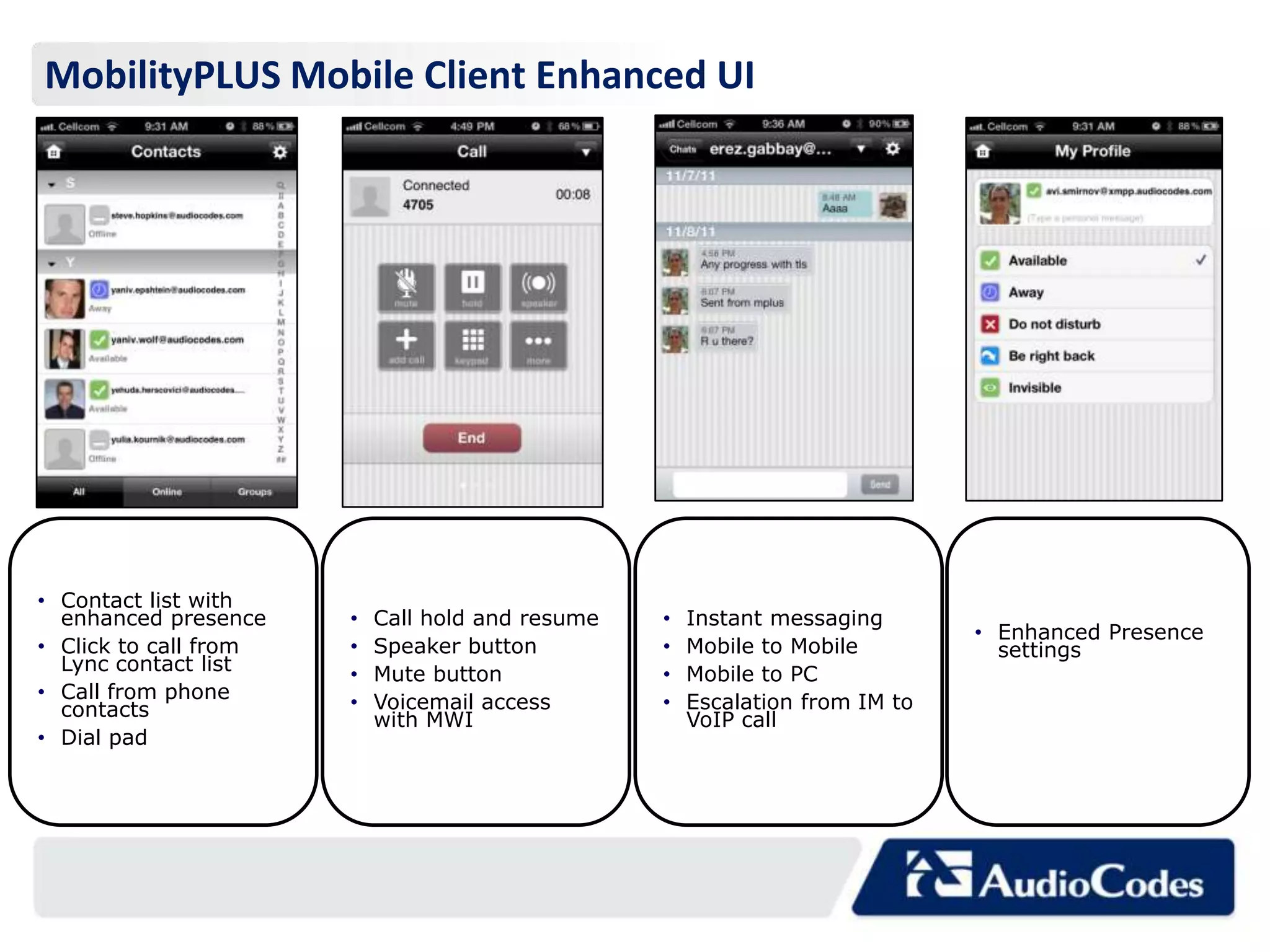MobilityPLUS Mobile Client Enhanced UI




• Contact list with
  enhanced presence    •   Call hold and resume   •   Instant messaging
                                                                              • Enhanced Presence
• Click to call from   •   Speaker button         •   Mobile to Mobile          settings
  Lync contact list    •   Mute button            •   Mobile to PC
• Call from phone      •   Voicemail access       •   Escalation from IM to
  contacts                 with MWI                   VoIP call
• Dial pad
 