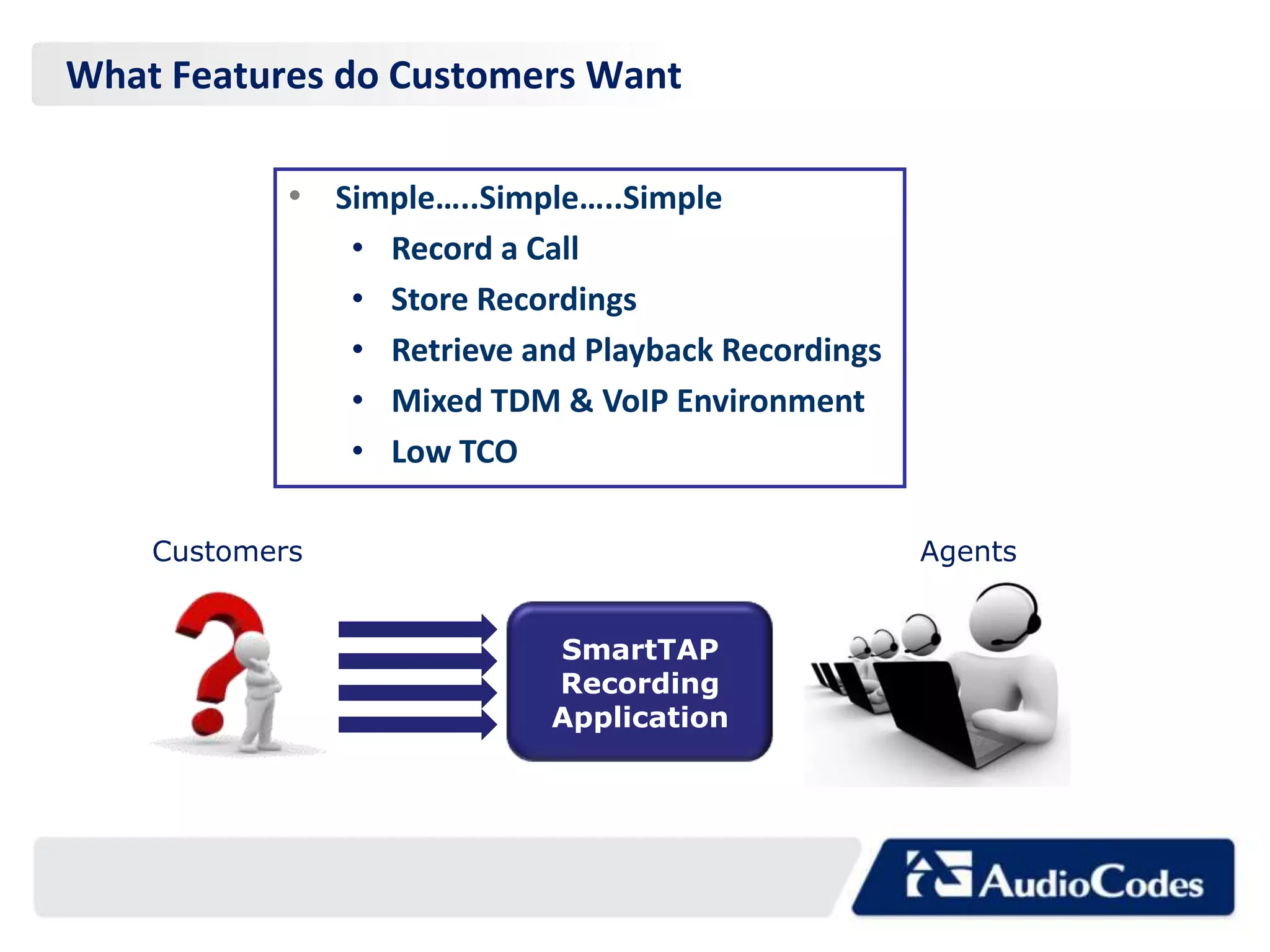 What Features do Customers Want

            • Simple…..Simple…..Simple
                •   Record a Call
                •   Store Recordings
                •   Retrieve and Playback Recordings
                •   Mixed TDM & VoIP Environment
                •   Low TCO

    Customers                                          Agents


                              SmartTAP
                              Recording
                              Application
 