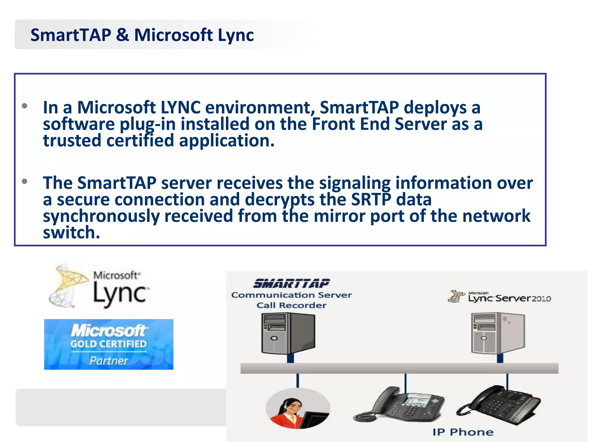SmartTAP & Microsoft Lync


• In a Microsoft LYNC environment, SmartTAP deploys a
  software plug-in installed on the Front End Server as a
  trusted certified application.

• The SmartTAP server receives the signaling information over
  a secure connection and decrypts the SRTP data
  synchronously received from the mirror port of the network
  switch.
 