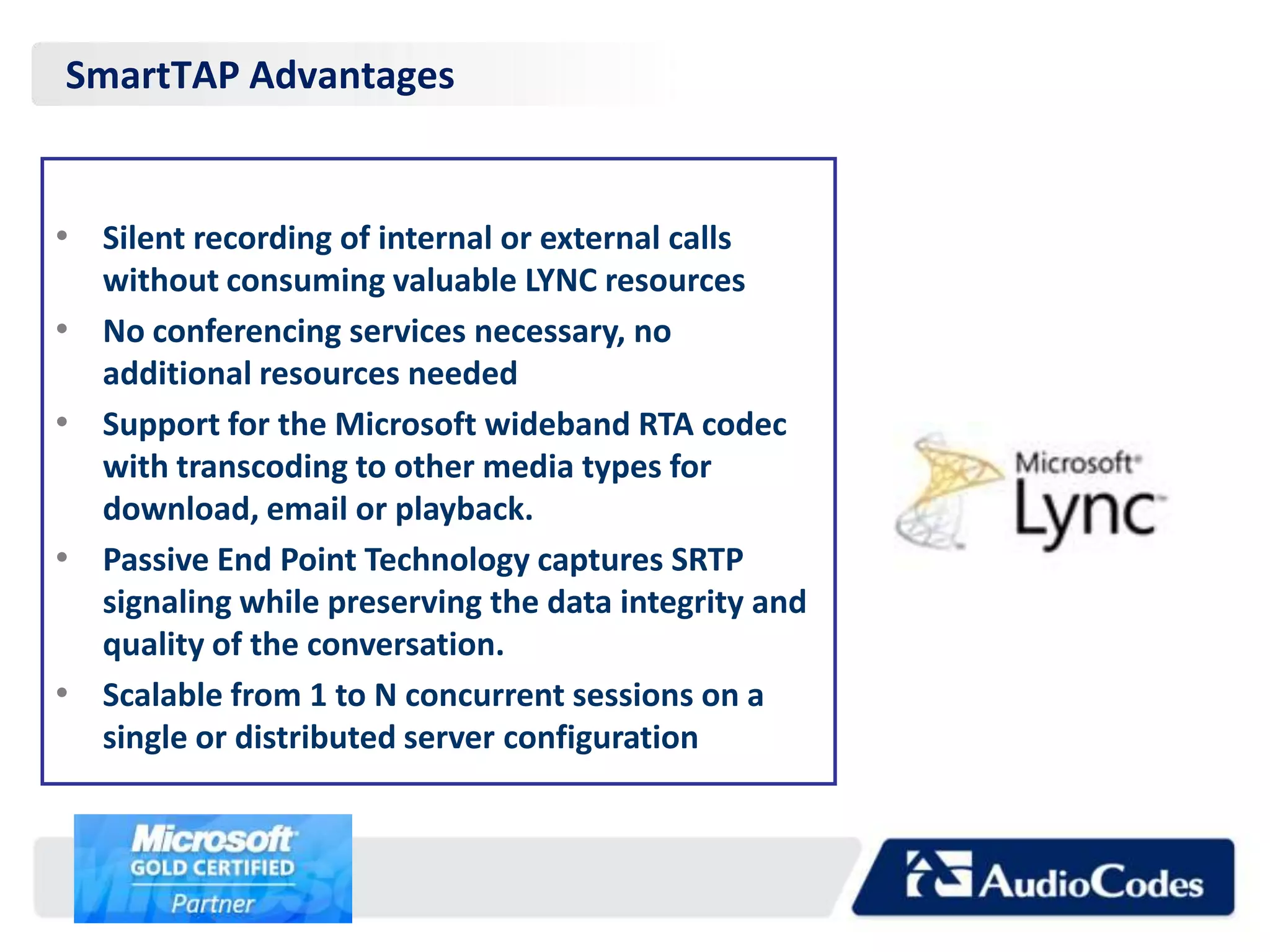 SmartTAP Advantages


• Silent recording of internal or external calls
    without consuming valuable LYNC resources
•   No conferencing services necessary, no
    additional resources needed
•   Support for the Microsoft wideband RTA codec
    with transcoding to other media types for
    download, email or playback.
•   Passive End Point Technology captures SRTP
    signaling while preserving the data integrity and
    quality of the conversation.
•   Scalable from 1 to N concurrent sessions on a
    single or distributed server configuration
 