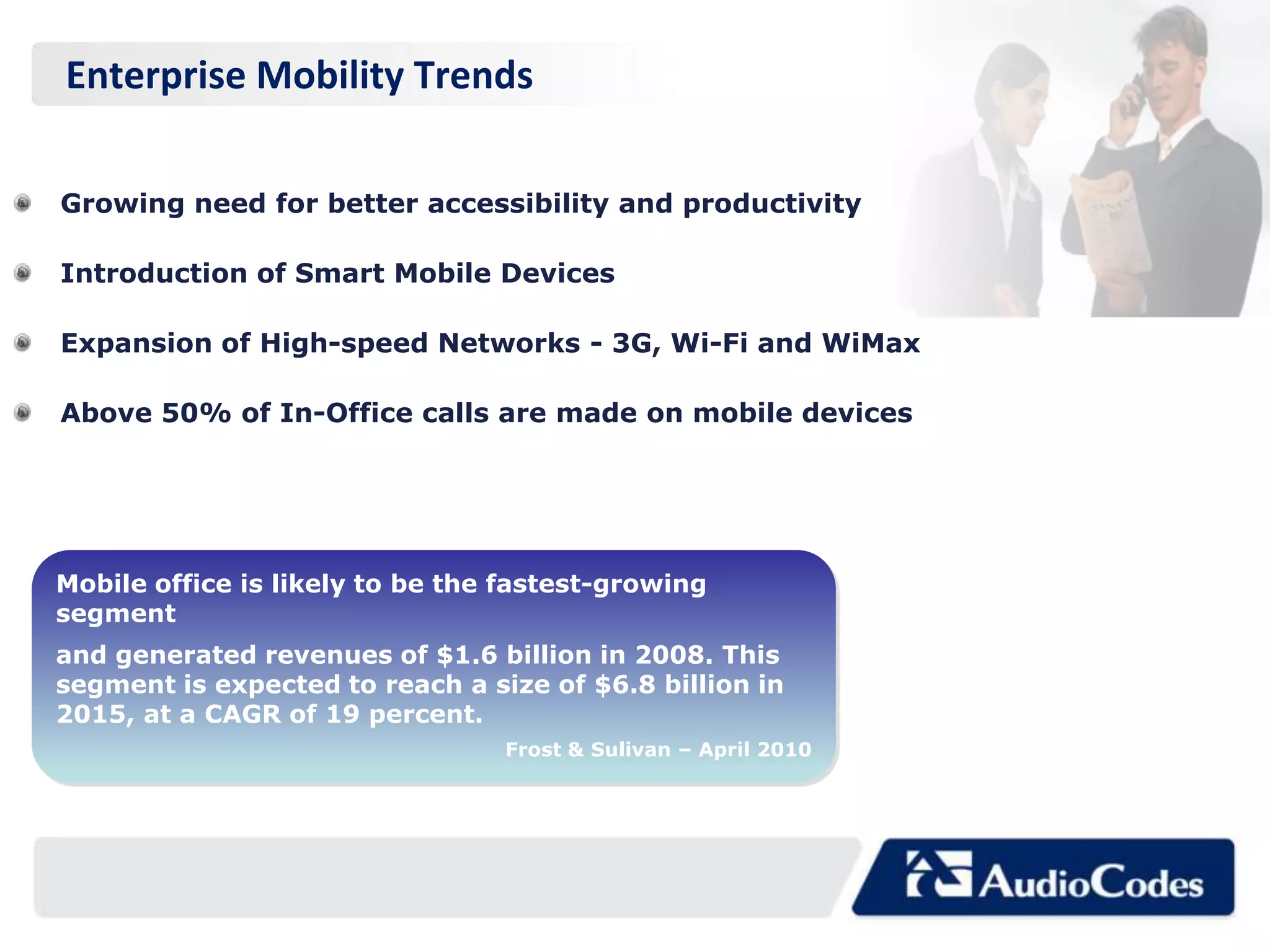 Enterprise Mobility Trends

Growing need for better accessibility and productivity

Introduction of Smart Mobile Devices

Expansion of High-speed Networks - 3G, Wi-Fi and WiMax

Above 50% of In-Office calls are made on mobile devices




Mobile office is likely to be the fastest-growing
segment
and generated revenues of $1.6 billion in 2008. This
segment is expected to reach a size of $6.8 billion in
2015, at a CAGR of 19 percent.
                                 Frost & Sulivan – April 2010
 