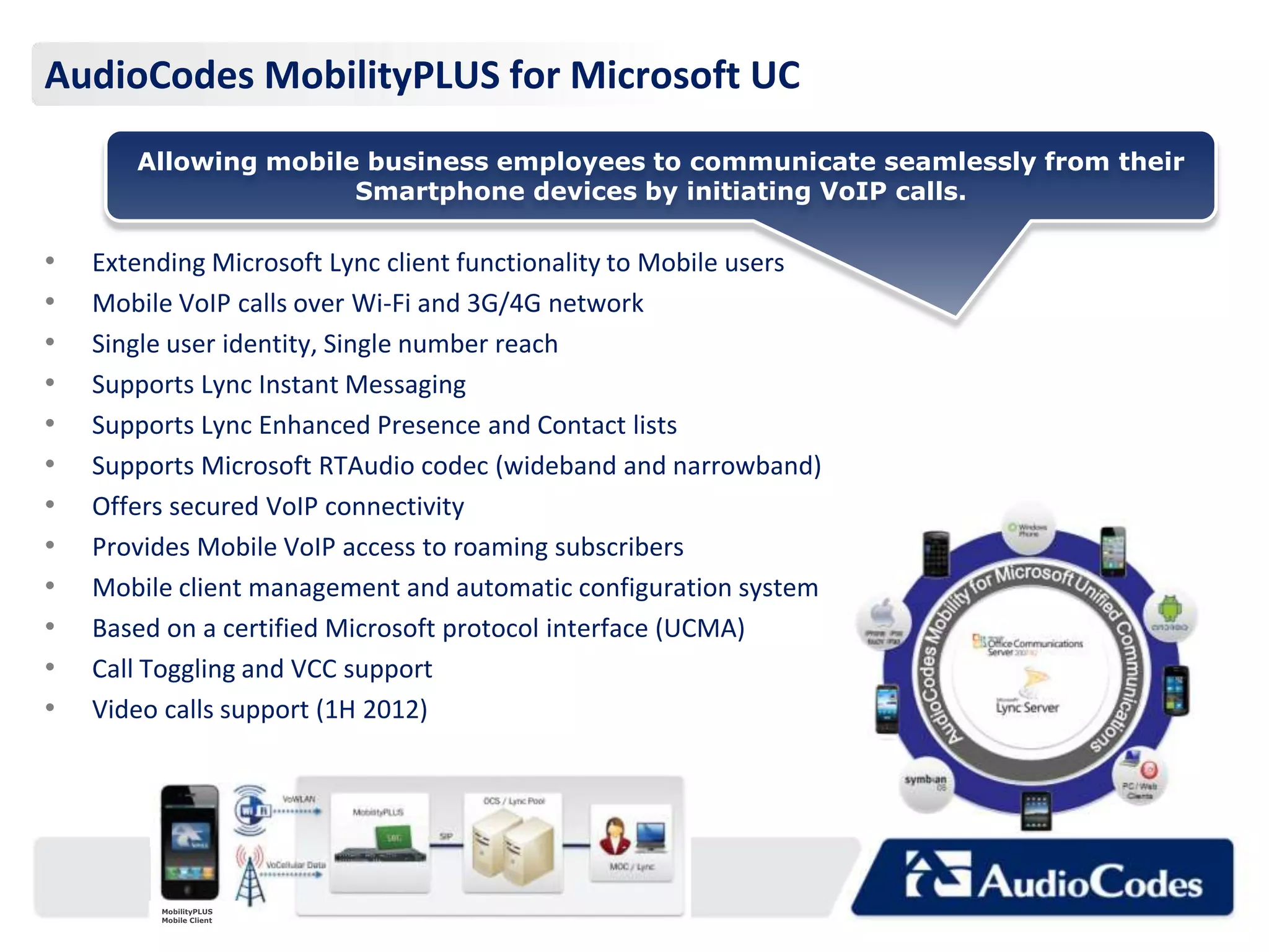 AudioCodes MobilityPLUS for Microsoft UC
       Allowing mobile business employees to communicate seamlessly from their
                      Smartphone devices by initiating VoIP calls.

•   Extending Microsoft Lync client functionality to Mobile users
•   Mobile VoIP calls over Wi-Fi and 3G/4G network
•   Single user identity, Single number reach
•   Supports Lync Instant Messaging
•   Supports Lync Enhanced Presence and Contact lists
•   Supports Microsoft RTAudio codec (wideband and narrowband)
•   Offers secured VoIP connectivity
•   Provides Mobile VoIP access to roaming subscribers
•   Mobile client management and automatic configuration system
•   Based on a certified Microsoft protocol interface (UCMA)
•   Call Toggling and VCC support
•   Video calls support (1H 2012)




         MobilityPLUS
         Mobile Client
 