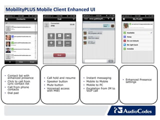 MobilityPLUS Mobile Client Enhanced UI




• Contact list with
  enhanced presence    •   Call hold and resume   •   Instant messaging
                                                                              • Enhanced Presence
• Click to call from   •   Speaker button         •   Mobile to Mobile          settings
  Lync contact list    •   Mute button            •   Mobile to PC
• Call from phone      •   Voicemail access       •   Escalation from IM to
  contacts                 with MWI                   VoIP call
• Dial pad
 