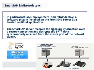 SmartTAP & Microsoft Lync


• In a Microsoft LYNC environment, SmartTAP deploys a
  software plug-in installed on the Front End Server as a
  trusted certified application.

• The SmartTAP server receives the signaling information over
  a secure connection and decrypts the SRTP data
  synchronously received from the mirror port of the network
  switch.
 
