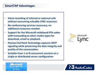 SmartTAP Advantages


• Silent recording of internal or external calls
    without consuming valuable LYNC resources
•   No conferencing services necessary, no
    additional resources needed
•   Support for the Microsoft wideband RTA codec
    with transcoding to other media types for
    download, email or playback.
•   Passive End Point Technology captures SRTP
    signaling while preserving the data integrity and
    quality of the conversation.
•   Scalable from 1 to N concurrent sessions on a
    single or distributed server configuration
 
