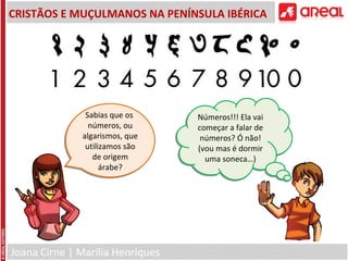 Joana Cirne | Marília Henriques
CRISTÃOS E MUÇULMANOS NA PENÍNSULA IBÉRICA
Sabias que os
números, ou
algarismos, que
utilizamos são
de origem
árabe?
Sabias que os
números, ou
algarismos, que
utilizamos são
de origem
árabe?
Números!!! Ela vai
começar a falar de
números? Ó não!
(vou mas é dormir
uma soneca…)
Números!!! Ela vai
começar a falar de
números? Ó não!
(vou mas é dormir
uma soneca…)
 
