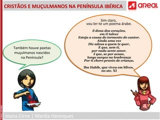 Joana Cirne | Marília Henriques
CRISTÃOS E MUÇULMANOS NA PENÍNSULA IBÉRICA
Sim claro,
vou ler-te um poema árabe.
Ó dona dos corações,
em ti talvez
Esteja a causa do tormento do cantor.
Ainda uma vez
Diz adeus a quem te quer,
E que, sem ti,
por nada sente amor.
É que, se por acaso,
longe surges na lembrança
Por ti choro pranto de criança.
Ibn Habib, que viveu em Silves,
no séc. XI
Também houve poetas
muçulmanos nascidos
na Península?
Também houve poetas
muçulmanos nascidos
na Península?
 