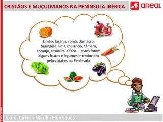 Joana Cirne | Marília Henriques
CRISTÃOS E MUÇULMANOS NA PENÍNSULA IBÉRICA
Limão, laranja, romã, damasco,
beringela, lima, melancia, tâmara,
toranja, cenoura, alface… estes foram
alguns frutos e legumes introduzidos
pelos árabes na Península.
Limão, laranja, romã, damasco,
beringela, lima, melancia, tâmara,
toranja, cenoura, alface… estes foram
alguns frutos e legumes introduzidos
pelos árabes na Península.
 