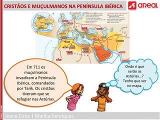 Joana Cirne | Marília Henriques
CRISTÃOS E MUÇULMANOS NA PENÍNSULA IBÉRICA
Em 711 os
muçulmanos
invadiram a Península
Ibérica, comandados
por Tarik. Os cristãos
tiveram que se
refugiar nas Astúrias.
Em 711 os
muçulmanos
invadiram a Península
Ibérica, comandados
por Tarik. Os cristãos
tiveram que se
refugiar nas Astúrias.
Onde é que
serão as
Astúrias…?
Tenho que ver
no mapa.
Onde é que
serão as
Astúrias…?
Tenho que ver
no mapa.
 