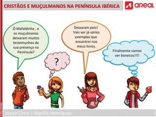 Joana Cirne | Marília Henriques
CRISTÃOS E MUÇULMANOS NA PENÍNSULA IBÉRICA
Ó Mafaldinha , e
os muçulmanos
deixaram muitos
testemunhos da
sua presença na
Península?
Ó Mafaldinha , e
os muçulmanos
deixaram muitos
testemunhos da
sua presença na
Península?
Deixaram pois!
Vais ver já vários
exemplos que
encontrei nos
meus livros.
Deixaram pois!
Vais ver já vários
exemplos que
encontrei nos
meus livros.
??
Finalmente vamos
ver bonecos!!!!
Finalmente vamos
ver bonecos!!!!
 