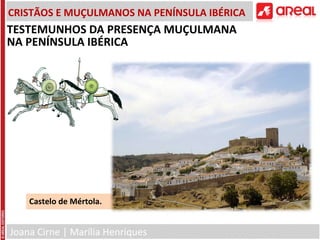 Joana Cirne | Marília Henriques
CRISTÃOS E MUÇULMANOS NA PENÍNSULA IBÉRICA
Castelo de Mértola.
TESTEMUNHOS DA PRESENÇA MUÇULMANA
NA PENÍNSULA IBÉRICA
 