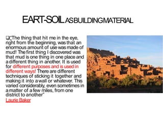 EART-SOILASBUILDINGMATERIAL
“The thing that hit me in the eye,
right from the beginning, wasthat an
enormous amount of usewasmade of
mud! Thefirst thing I discovered was
that mud is one thing in one place and
adifferent thing in another. It is used
for different purposes and is used in
different ways! There are different
techniques of sticking it together and
making it into awall or whatever. This
varied considerably, even sometimes in
amatter of afew miles, from one
district to another”
Laurie Baker
 
