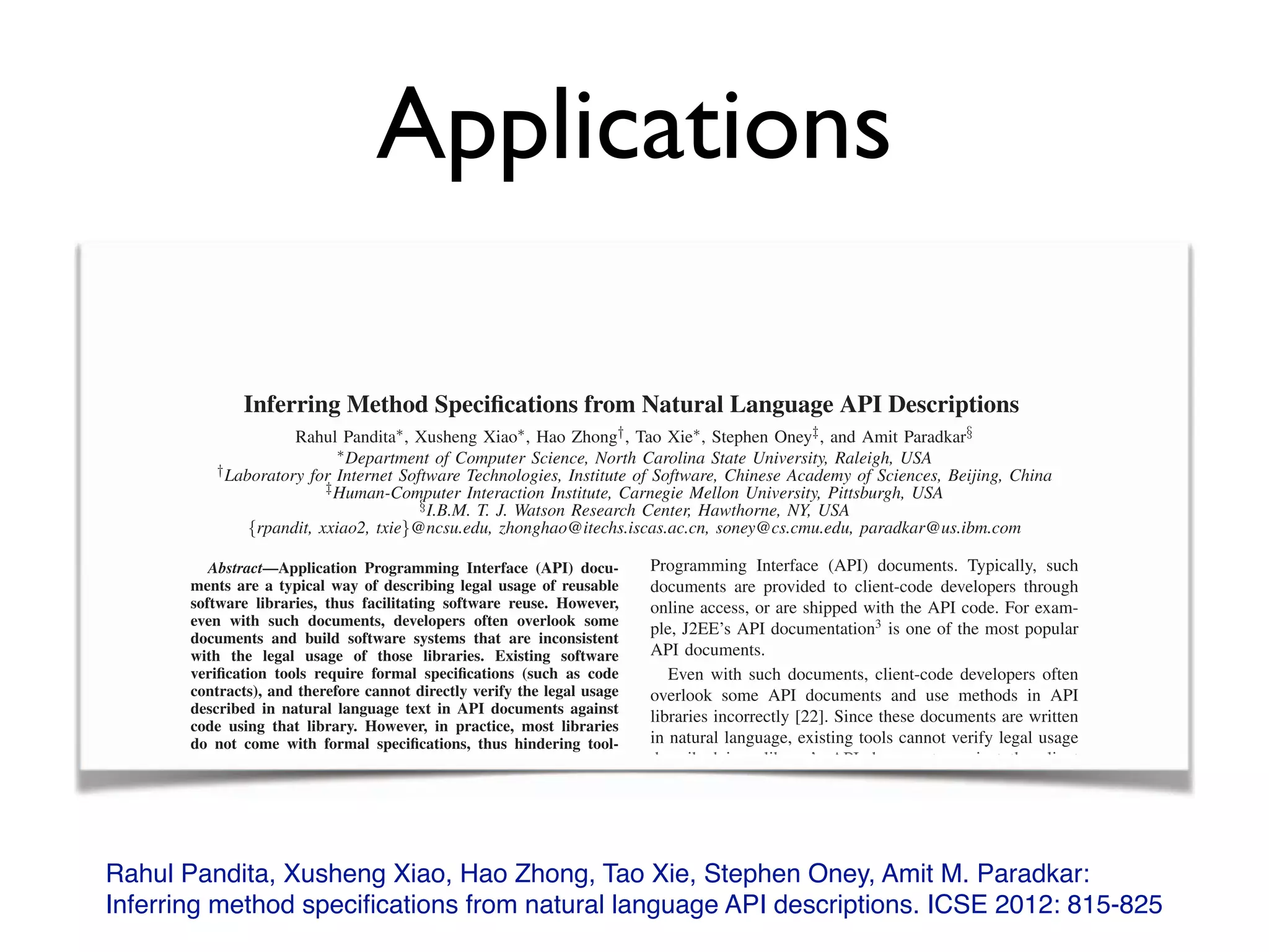 Applications
Rahul Pandita, Xusheng Xiao, Hao Zhong, Tao Xie, Stephen Oney, Amit M. Paradkar:
Inferring method speciﬁcations from natural language API descriptions. ICSE 2012: 815-825
Inferring Method Speciﬁcations from Natural Language API Descriptions
Rahul Pandita⇤, Xusheng Xiao⇤, Hao Zhong†, Tao Xie⇤, Stephen Oney‡, and Amit Paradkar§
⇤Department of Computer Science, North Carolina State University, Raleigh, USA
†Laboratory for Internet Software Technologies, Institute of Software, Chinese Academy of Sciences, Beijing, China
‡Human-Computer Interaction Institute, Carnegie Mellon University, Pittsburgh, USA
§I.B.M. T. J. Watson Research Center, Hawthorne, NY, USA
{rpandit, xxiao2, txie}@ncsu.edu, zhonghao@itechs.iscas.ac.cn, soney@cs.cmu.edu, paradkar@us.ibm.com
Abstract—Application Programming Interface (API) docu-
ments are a typical way of describing legal usage of reusable
software libraries, thus facilitating software reuse. However,
even with such documents, developers often overlook some
documents and build software systems that are inconsistent
with the legal usage of those libraries. Existing software
veriﬁcation tools require formal speciﬁcations (such as code
contracts), and therefore cannot directly verify the legal usage
described in natural language text in API documents against
code using that library. However, in practice, most libraries
do not come with formal speciﬁcations, thus hindering tool-
based veriﬁcation. To address this issue, we propose a novel
approach to infer formal speciﬁcations from natural language
text of API documents. Our evaluation results show that our
approach achieves an average of 92% precision and 93%
recall in identifying sentences that describe code contracts from
more than 2500 sentences of API documents. Furthermore, our
results show that our approach has an average 83% accuracy
in inferring speciﬁcations from over 1600 sentences describing
code contracts.
I. INTRODUCTION
Programming Interface (API) documents. Typically, such
documents are provided to client-code developers through
online access, or are shipped with the API code. For exam-
ple, J2EE’s API documentation3
is one of the most popular
API documents.
Even with such documents, client-code developers often
overlook some API documents and use methods in API
libraries incorrectly [22]. Since these documents are written
in natural language, existing tools cannot verify legal usage
described in a library’s API documents against the client
code of that library. One possible solution is to manually
write code contracts based on the speciﬁcations described
in API documents. However, due to a large number of
sentences in API documents, manually hunting for contract
sentences and writing code contracts for the API library
is prohibitively time consuming and labor intensive. For
instance, the File class of the C# .NET Framework has
around 800 sentences. Moreover, not all of these sentences
Inferring Method Speciﬁcations from Natural Language API Descriptions
Rahul Pandita⇤, Xusheng Xiao⇤, Hao Zhong†, Tao Xie⇤, Stephen Oney‡, and Amit Paradkar§
⇤Department of Computer Science, North Carolina State University, Raleigh, USA
†Laboratory for Internet Software Technologies, Institute of Software, Chinese Academy of Sciences, Beijing, China
‡
Laboratory for Internet Software Technologies, Institute of Software, Chinese Academy of Sciences, Beijing, China
‡
Laboratory for Internet Software Technologies, Institute of Software, Chinese Academy of Sciences, Beijing, China
Human-Computer Interaction Institute, Carnegie Mellon University, Pittsburgh, USA
§
Human-Computer Interaction Institute, Carnegie Mellon University, Pittsburgh, USA
§
Human-Computer Interaction Institute, Carnegie Mellon University, Pittsburgh, USA
I.B.M. T. J. Watson Research Center, Hawthorne, NY, USA
{rpandit, xxiao2, txie}@ncsu.edu, zhonghao@itechs.iscas.ac.cn, soney@cs.cmu.edu, paradkar@us.ibm.com
Abstract—Application Programming Interface (API) docu-Abstract—Application Programming Interface (API) docu-Abstract
ments are a typical way of describing legal usage of reusable
software libraries, thus facilitating software reuse. However,
even with such documents, developers often overlook some
documents and build software systems that are inconsistent
with the legal usage of those libraries. Existing software
veriﬁcation tools require formal speciﬁcations (such as code
contracts), and therefore cannot directly verify the legal usage
described in natural language text in API documents against
code using that library. However, in practice, most libraries
do not come with formal speciﬁcations, thus hindering tool-
based veriﬁcation. To address this issue, we propose a novel
Programming Interface (API) documents. Typically, such
documents are provided to client-code developers through
online access, or are shipped with the API code. For exam-
ple, J2EE’s API documentation3
is one of the most popular
API documents.
Even with such documents, client-code developers often
overlook some API documents and use methods in API
libraries incorrectly [22]. Since these documents are written
in natural language, existing tools cannot verify legal usage
described in a library’s API documents against the client
 