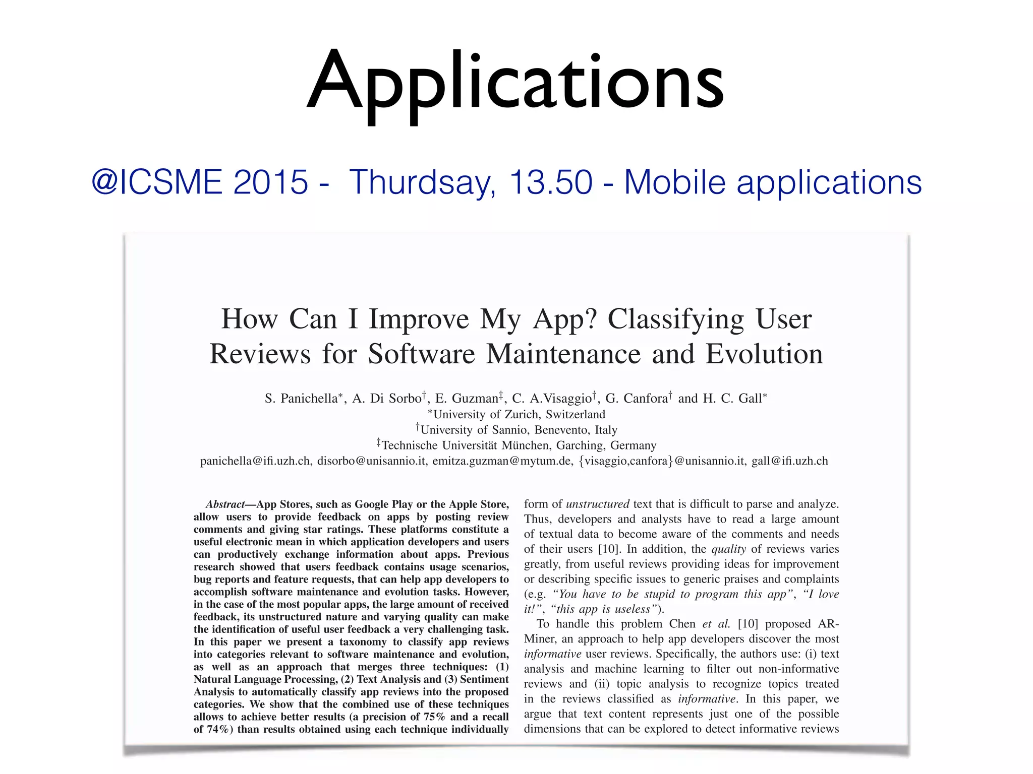 Applications
How Can I Improve My App? Classifying User
Reviews for Software Maintenance and Evolution
S. Panichella⇤, A. Di Sorbo†, E. Guzman‡, C. A.Visaggio†, G. Canfora† and H. C. Gall⇤
⇤University of Zurich, Switzerland
†University of Sannio, Benevento, Italy
‡Technische Universit¨at M¨unchen, Garching, Germany
panichella@iﬁ.uzh.ch, disorbo@unisannio.it, emitza.guzman@mytum.de, {visaggio,canfora}@unisannio.it, gall@iﬁ.uzh.ch
Abstract—App Stores, such as Google Play or the Apple Store,
allow users to provide feedback on apps by posting review
comments and giving star ratings. These platforms constitute a
useful electronic mean in which application developers and users
can productively exchange information about apps. Previous
research showed that users feedback contains usage scenarios,
bug reports and feature requests, that can help app developers to
accomplish software maintenance and evolution tasks. However,
in the case of the most popular apps, the large amount of received
feedback, its unstructured nature and varying quality can make
the identiﬁcation of useful user feedback a very challenging task.
In this paper we present a taxonomy to classify app reviews
into categories relevant to software maintenance and evolution,
as well as an approach that merges three techniques: (1)
Natural Language Processing, (2) Text Analysis and (3) Sentiment
Analysis to automatically classify app reviews into the proposed
categories. We show that the combined use of these techniques
allows to achieve better results (a precision of 75% and a recall
of 74%) than results obtained using each technique individually
(precision of 70% and a recall of 67%).
Index Terms—User Reviews, Mobile Applications, Natural
Language Processing, Sentiment Analysis, Text classiﬁcation
form of unstructured text that is difﬁcult to parse and analyze.
Thus, developers and analysts have to read a large amount
of textual data to become aware of the comments and needs
of their users [10]. In addition, the quality of reviews varies
greatly, from useful reviews providing ideas for improvement
or describing speciﬁc issues to generic praises and complaints
(e.g. “You have to be stupid to program this app”, “I love
it!”, “this app is useless”).
To handle this problem Chen et al. [10] proposed AR-
Miner, an approach to help app developers discover the most
informative user reviews. Speciﬁcally, the authors use: (i) text
analysis and machine learning to ﬁlter out non-informative
reviews and (ii) topic analysis to recognize topics treated
in the reviews classiﬁed as informative. In this paper, we
argue that text content represents just one of the possible
dimensions that can be explored to detect informative reviews
from a software maintenance and evolution perspective. In
particular, topic analysis techniques are useful to discover
How Can I Improve My App? Classifying User
Reviews for Software Maintenance and Evolution
S. Panichella⇤, A. Di Sorbo†, E. Guzman‡, C. A.Visaggio†, G. Canfora† and H. C. Gall⇤
⇤University of Zurich, Switzerland
†University of Sannio, Benevento, Italy
‡Technische Universitat M¨at M¨ unchen, Garching, Germany¨unchen, Garching, Germany¨
panichella@iﬁ.uzh.ch, disorbo@unisannio.it, emitza.guzman@mytum.de, {visaggio,canfora}@unisannio.it, gall@iﬁ.uzh.ch
Abstract—App Stores, such as Google Play or the Apple Store,Abstract—App Stores, such as Google Play or the Apple Store,Abstract
allow users to provide feedback on apps by posting review
comments and giving star ratings. These platforms constitute a
useful electronic mean in which application developers and users
can productively exchange information about apps. Previous
research showed that users feedback contains usage scenarios,
bug reports and feature requests, that can help app developers to
accomplish software maintenance and evolution tasks. However,
in the case of the most popular apps, the large amount of received
feedback, its unstructured nature and varying quality can make
the identiﬁcation of useful user feedback a very challenging task.
In this paper we present a taxonomy to classify app reviews
into categories relevant to software maintenance and evolution,
as well as an approach that merges three techniques: (1)
Natural Language Processing, (2) Text Analysis and (3) Sentiment
Analysis to automatically classify app reviews into the proposed
categories. We show that the combined use of these techniques
allows to achieve better results (a precision of 75% and a recall
of 74%) than results obtained using each technique individually
(precision of 70% and a recall of 67%).
form of unstructured text that is difﬁcult to parse and analyze.
Thus, developers and analysts have to read a large amount
of textual data to become aware of the comments and needs
of their users [10]. In addition, the quality of reviews varies
greatly, from useful reviews providing ideas for improvement
or describing speciﬁc issues to generic praises and complaints
(e.g. “You have to be stupid to program this app”, “I love
it!”, “this app is useless”).
To handle this problem Chen et al. [10] proposed AR-
Miner, an approach to help app developers discover the most
informative user reviews. Speciﬁcally, the authors use: (i) text
analysis and machine learning to ﬁlter out non-informative
reviews and (ii) topic analysis to recognize topics treated
in the reviews classiﬁed as informative. In this paper, we
argue that text content represents just one of the possible
dimensions that can be explored to detect informative reviews
from a software maintenance and evolution perspective. In
@ICSME 2015 - Thurdsay, 13.50 - Mobile applications
 