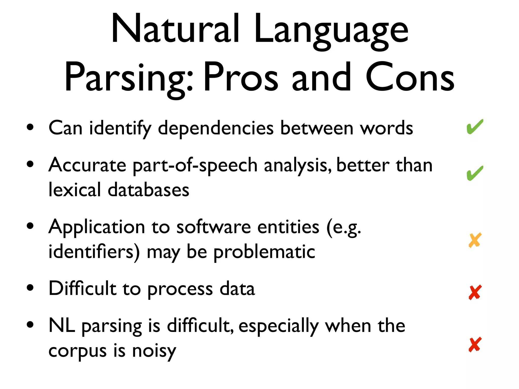 Natural Language
Parsing: Pros and Cons
• Can identify dependencies between words
• Accurate part-of-speech analysis, better than
lexical databases
• Application to software entities (e.g.
identiﬁers) may be problematic
• Difﬁcult to process data
• NL parsing is difﬁcult, especially when the
corpus is noisy ✘
✔
✔
✘
✘
 