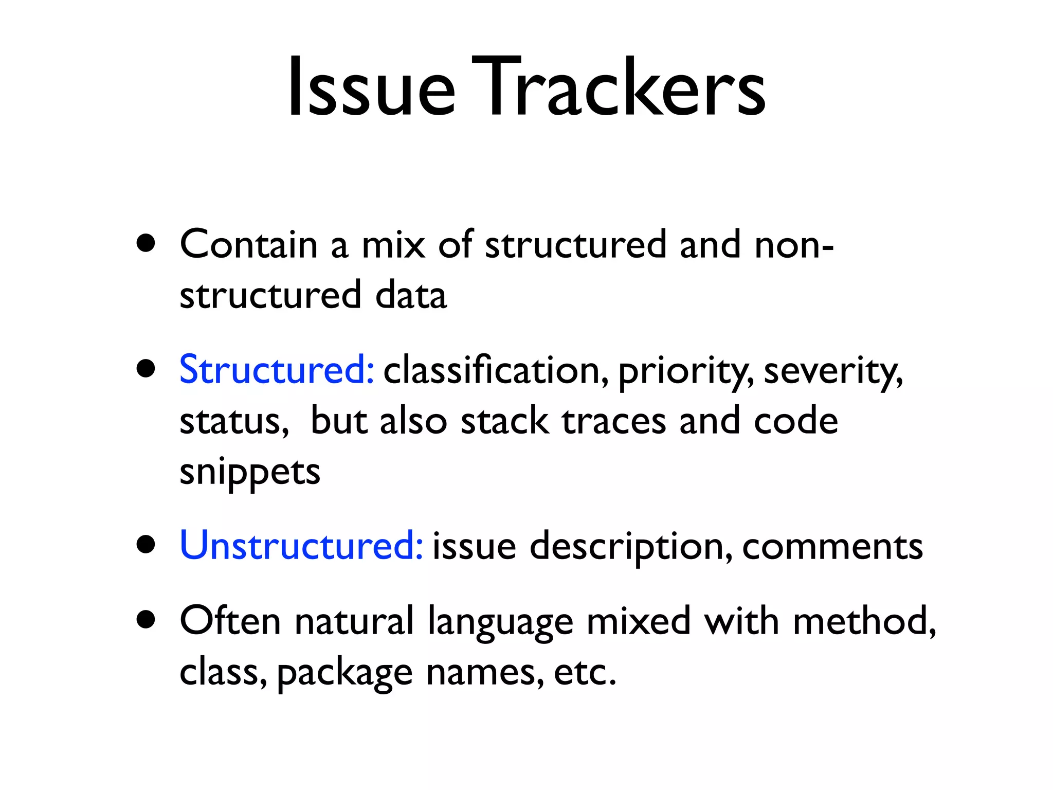 Issue Trackers
• Contain a mix of structured and non-
structured data
• Structured: classiﬁcation, priority, severity,
status, but also stack traces and code
snippets
• Unstructured: issue description, comments
• Often natural language mixed with method,
class, package names, etc.
 