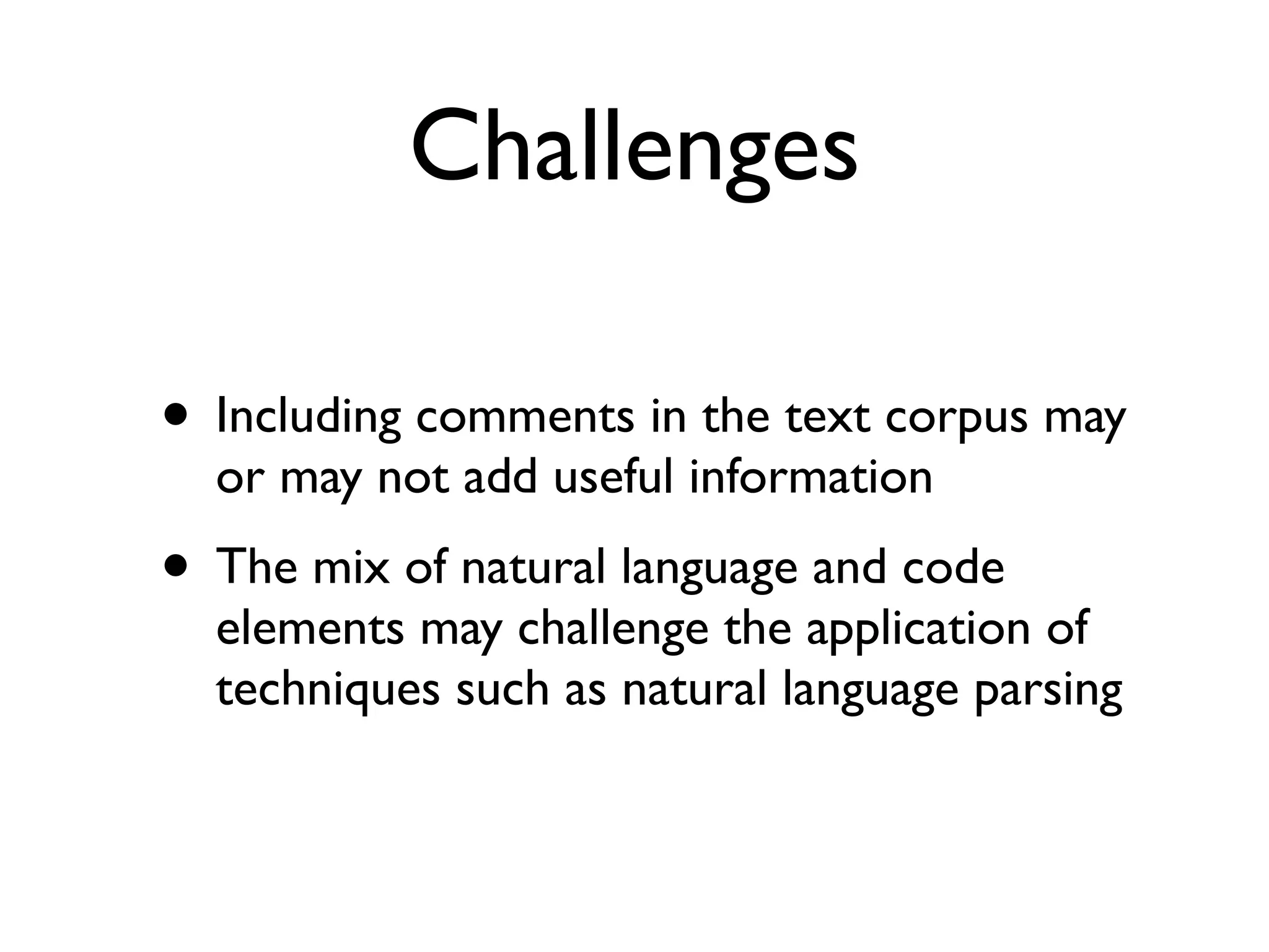 Challenges
• Including comments in the text corpus may
or may not add useful information
• The mix of natural language and code
elements may challenge the application of
techniques such as natural language parsing
 