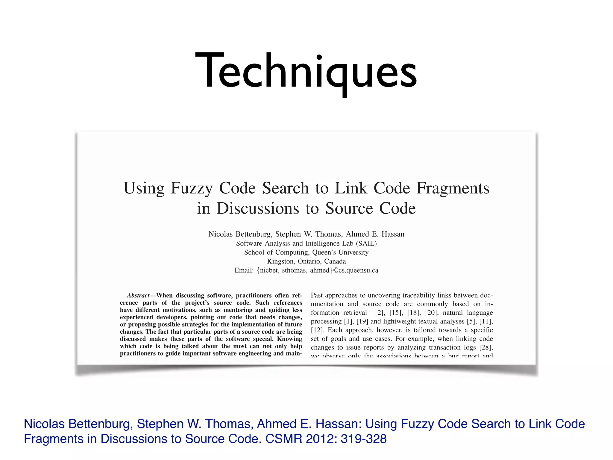Techniques
Nicolas Bettenburg, Stephen W. Thomas, Ahmed E. Hassan: Using Fuzzy Code Search to Link Code
Fragments in Discussions to Source Code. CSMR 2012: 319-328
Using Fuzzy Code Search to Link Code Fragments
in Discussions to Source Code
Nicolas Bettenburg, Stephen W. Thomas, Ahmed E. Hassan
Software Analysis and Intelligence Lab (SAIL)
School of Computing, Queen’s University
Kingston, Ontario, Canada
Email: {nicbet, sthomas, ahmed}@cs.queensu.ca
Abstract—When discussing software, practitioners often ref-
erence parts of the project’s source code. Such references
have different motivations, such as mentoring and guiding less
experienced developers, pointing out code that needs changes,
or proposing possible strategies for the implementation of future
changes. The fact that particular parts of a source code are being
discussed makes these parts of the software special. Knowing
which code is being talked about the most can not only help
practitioners to guide important software engineering and main-
tenance activities, but also act as a high-level documentation of
development activities for managers. In this paper, we use clone-
detection as speciﬁc instance of a code search based approach
for establishing links between code fragments that are discussed
by developers and the actual source code of a project. Through
a case study on the Eclipse project we explore the traceability
links established through this approach, both quantitatively and
qualitatively, and compare fuzzy code search based traceability
linking to classical approaches, in particular change log analysis
and information retrieval. We demonstrate a sample application
of code search based traceability links by visualizing those parts
of the project that are most discussed in issue reports with
a Treemap visualization. The results of our case study show
that the traceability links established through fuzzy code search-
Past approaches to uncovering traceability links between doc-
umentation and source code are commonly based on in-
formation retrieval [2], [15], [18], [20], natural language
processing [1], [19] and lightweight textual analyses [5], [11],
[12]. Each approach, however, is tailored towards a speciﬁc
set of goals and use cases. For example, when linking code
changes to issue reports by analyzing transaction logs [28],
we observe only the associations between a bug report and
the ﬁnal locations of the bug ﬁx, but miss the bug ﬁxing
history: all the locations that a developer had to investigate
and understand before he could ﬁnd an appropriate way to ﬁx
the error.
In this paper, we aim to ﬁnd traceability links between
issue reports and source code. For this purpose, we propose
a new approach that uses token-based clone detection as an
implementation of fuzzy code search for discovering links
between code fragments mentioned in project discussions and
the location of these fragments in the source code body of a
software system. In a case study on the ECLIPSE project, we
Using Fuzzy Code Search to Link Code Fragments
in Discussions to Source Code
Nicolas Bettenburg, Stephen W. Thomas, Ahmed E. Hassan
Software Analysis and Intelligence Lab (SAIL)
School of Computing, Queen’s University
Kingston, Ontario, Canada
Email: {nicbet, sthomas, ahmed}@cs.queensu.ca
Abstract—When discussing software, practitioners often ref-Abstract—When discussing software, practitioners often ref-Abstract
erence parts of the project’s source code. Such references
have different motivations, such as mentoring and guiding less
experienced developers, pointing out code that needs changes,
or proposing possible strategies for the implementation of future
changes. The fact that particular parts of a source code are being
discussed makes these parts of the software special. Knowing
which code is being talked about the most can not only help
practitioners to guide important software engineering and main-
tenance activities, but also act as a high-level documentation of
Past approaches to uncovering traceability links between doc-
umentation and source code are commonly based on in-
formation retrieval [2], [15], [18], [20], natural language
processing [1], [19] and lightweight textual analyses [5], [11],
[12]. Each approach, however, is tailored towards a speciﬁc
set of goals and use cases. For example, when linking code
changes to issue reports by analyzing transaction logs [28],
we observe only the associations between a bug report and
 