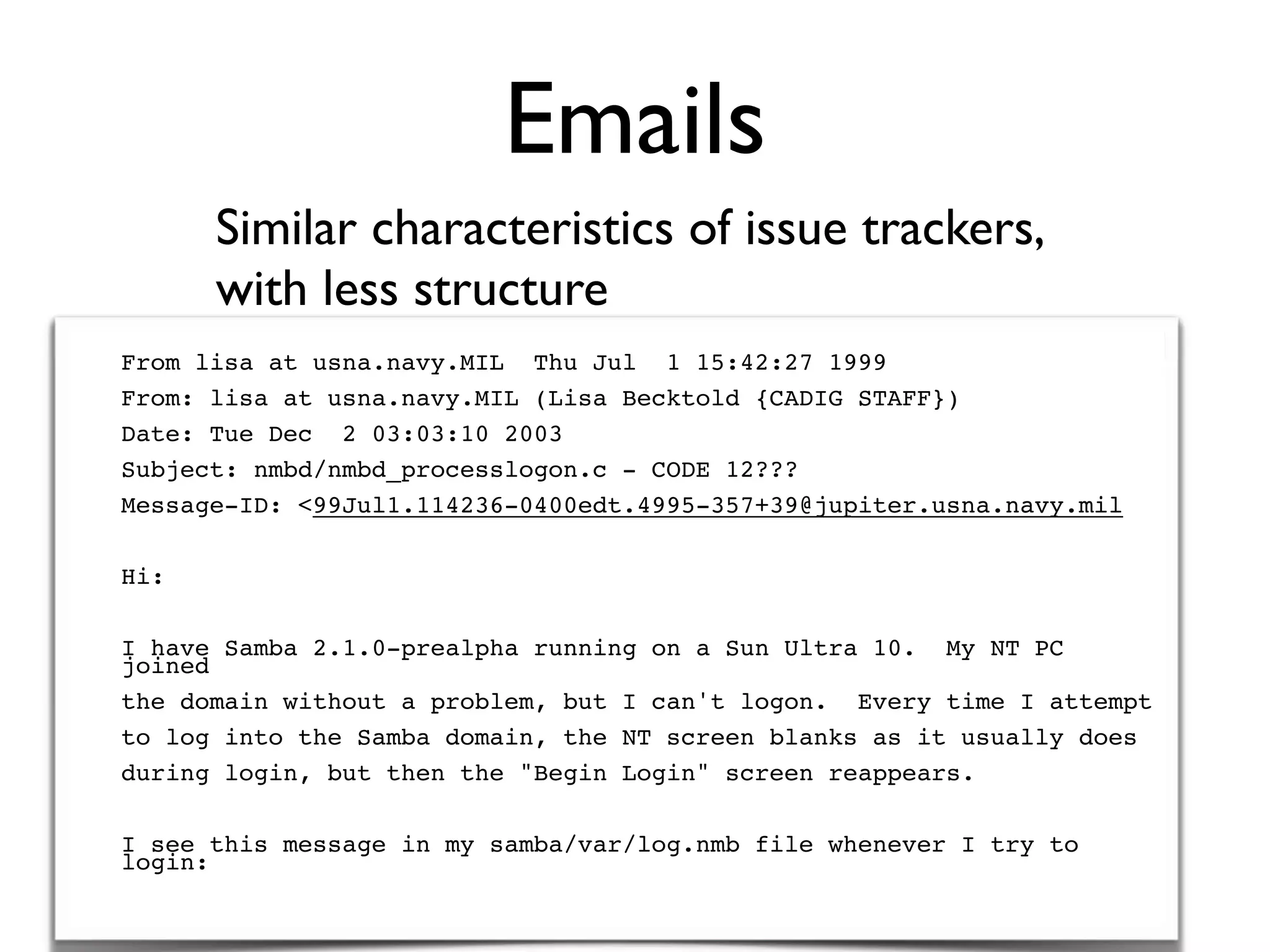 Emails
Similar characteristics of issue trackers,
with less structure
From lisa at usna.navy.MIL Thu Jul 1 15:42:27 1999
From: lisa at usna.navy.MIL (Lisa Becktold {CADIG STAFF})
Date: Tue Dec 2 03:03:10 2003
Subject: nmbd/nmbd_processlogon.c - CODE 12???
Message-ID: <99Jul1.114236-0400edt.4995-357+39@jupiter.usna.navy.mil
Hi:
I have Samba 2.1.0-prealpha running on a Sun Ultra 10. My NT PC
joined
the domain without a problem, but I can't logon. Every time I attempt
to log into the Samba domain, the NT screen blanks as it usually does
during login, but then the "Begin Login" screen reappears.
I see this message in my samba/var/log.nmb file whenever I try to
login:
 