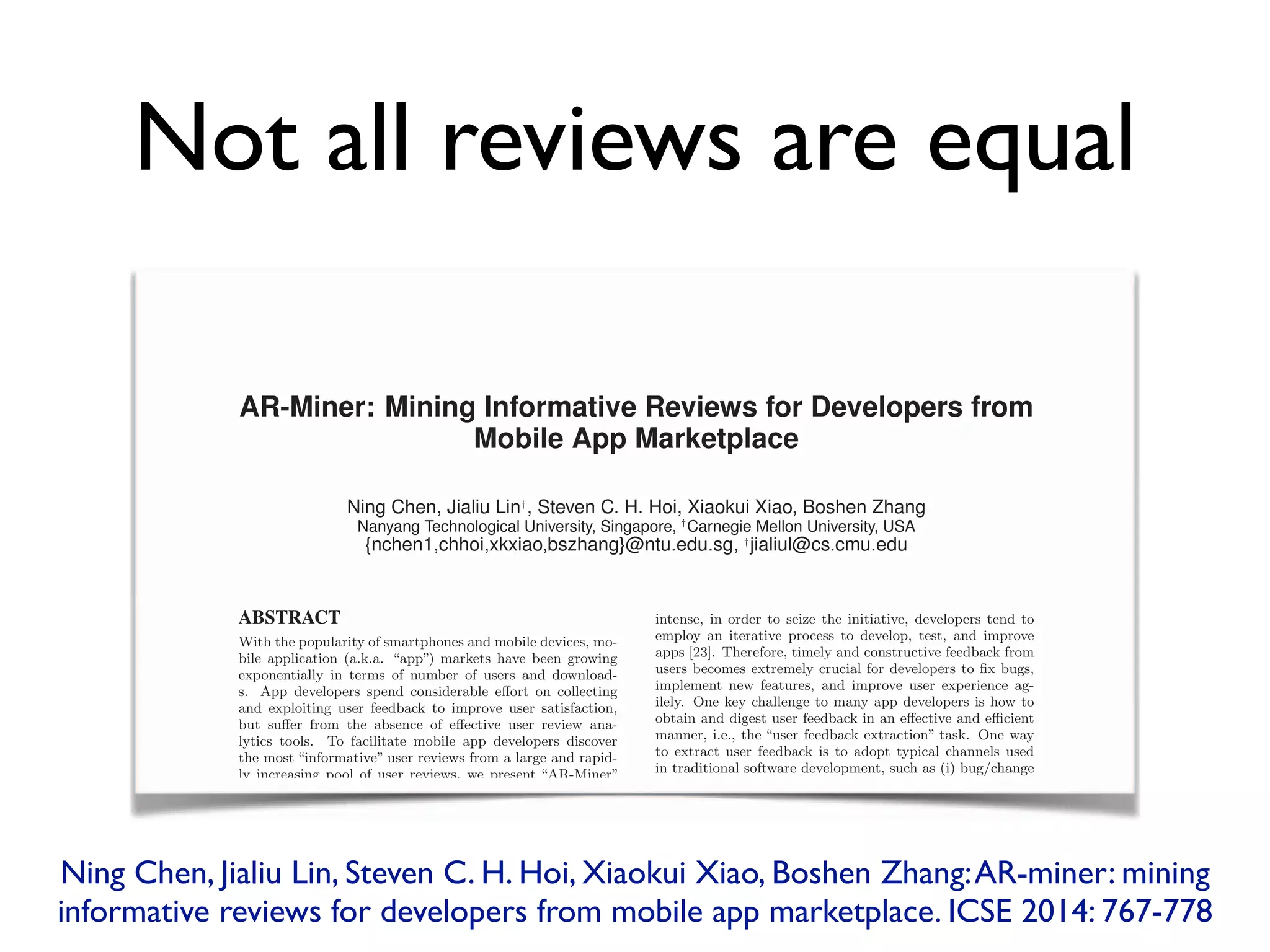 Not all reviews are equal
AR-Miner: Mining Informative Reviews for Developers from
Mobile App Marketplace
Ning Chen, Jialiu Lin†
, Steven C. H. Hoi, Xiaokui Xiao, Boshen Zhang
Nanyang Technological University, Singapore, †
Carnegie Mellon University, USA
{nchen1,chhoi,xkxiao,bszhang}@ntu.edu.sg, †
jialiul@cs.cmu.edu
ABSTRACT
With the popularity of smartphones and mobile devices, mo-
bile application (a.k.a. “app”) markets have been growing
exponentially in terms of number of users and download-
s. App developers spend considerable e↵ort on collecting
and exploiting user feedback to improve user satisfaction,
but su↵er from the absence of e↵ective user review ana-
lytics tools. To facilitate mobile app developers discover
the most “informative” user reviews from a large and rapid-
ly increasing pool of user reviews, we present “AR-Miner”
— a novel computational framework for App Review Min-
ing, which performs comprehensive analytics from raw user
reviews by (i) ﬁrst extracting informative user reviews by
ﬁltering noisy and irrelevant ones, (ii) then grouping the in-
formative reviews automatically using topic modeling, (iii)
further prioritizing the informative reviews by an e↵ective
review ranking scheme, (iv) and ﬁnally presenting the group-
s of most “informative” reviews via an intuitive visualization
approach. We conduct extensive experiments and case s-
tudies on four popular Android apps to evaluate AR-Miner,
intense, in order to seize the initiative, developers tend to
employ an iterative process to develop, test, and improve
apps [23]. Therefore, timely and constructive feedback from
users becomes extremely crucial for developers to ﬁx bugs,
implement new features, and improve user experience ag-
ilely. One key challenge to many app developers is how to
obtain and digest user feedback in an e↵ective and e cient
manner, i.e., the “user feedback extraction” task. One way
to extract user feedback is to adopt typical channels used
in traditional software development, such as (i) bug/change
repositories (e.g., Bugzilla [3]), (ii) crash reporting systems
[19], (iii) online forums (e.g., SwiftKey feedback forum [6]),
and (iv) emails [10].
Unlike the traditional channels, modern app marketplaces,
such as Apple App Store and Google Play, o↵er a much eas-
ier way (i.e., the web-based market portal and the market
app) for users to rate and post app reviews. These reviews
present user feedback on various aspects of apps (such as
functionality, quality, performance, etc), and provide app
developers a new and critical channel to extract user feed-
AR-Miner: Mining Informative Reviews for Developers from
Mobile App Marketplace
Ning Chen, Jialiu Lin†
, Steven C. H. Hoi, Xiaokui Xiao, Boshen Zhang
Nanyang Technological University, Singapore, †
Carnegie Mellon University, USA
{nchen1,chhoi,xkxiao,bszhang}@ntu.edu.sg, †
jialiul@cs.cmu.edu
ABSTRACT
With the popularity of smartphones and mobile devices, mo-
bile application (a.k.a. “app”) markets have been growing
exponentially in terms of number of users and download-
s. App developers spend considerable e↵ort on collecting↵ort on collecting↵
and exploiting user feedback to improve user satisfaction,
but su↵er from the absence of e↵er from the absence of e↵ ↵ective user review ana-↵ective user review ana-↵
lytics tools. To facilitate mobile app developers discover
the most “informative” user reviews from a large and rapid-
ly increasing pool of user reviews, we present “AR-Miner”
intense, in order to seize the initiative, developers tend to
employ an iterative process to develop, test, and improve
apps [23]. Therefore, timely and constructive feedback from
users becomes extremely crucial for developers to ﬁx bugs,
implement new features, and improve user experience ag-
ilely. One key challenge to many app developers is how to
obtain and digest user feedback in an e↵ective and e↵ective and e↵ cient
manner, i.e., the “user feedback extraction” task. One way
to extract user feedback is to adopt typical channels used
in traditional software development, such as (i) bug/change
repositories (e.g., Bugzilla [3]), (ii) crash reporting systems
Ning Chen, Jialiu Lin, Steven C. H. Hoi, Xiaokui Xiao, Boshen Zhang:AR-miner: mining
informative reviews for developers from mobile app marketplace. ICSE 2014: 767-778
 