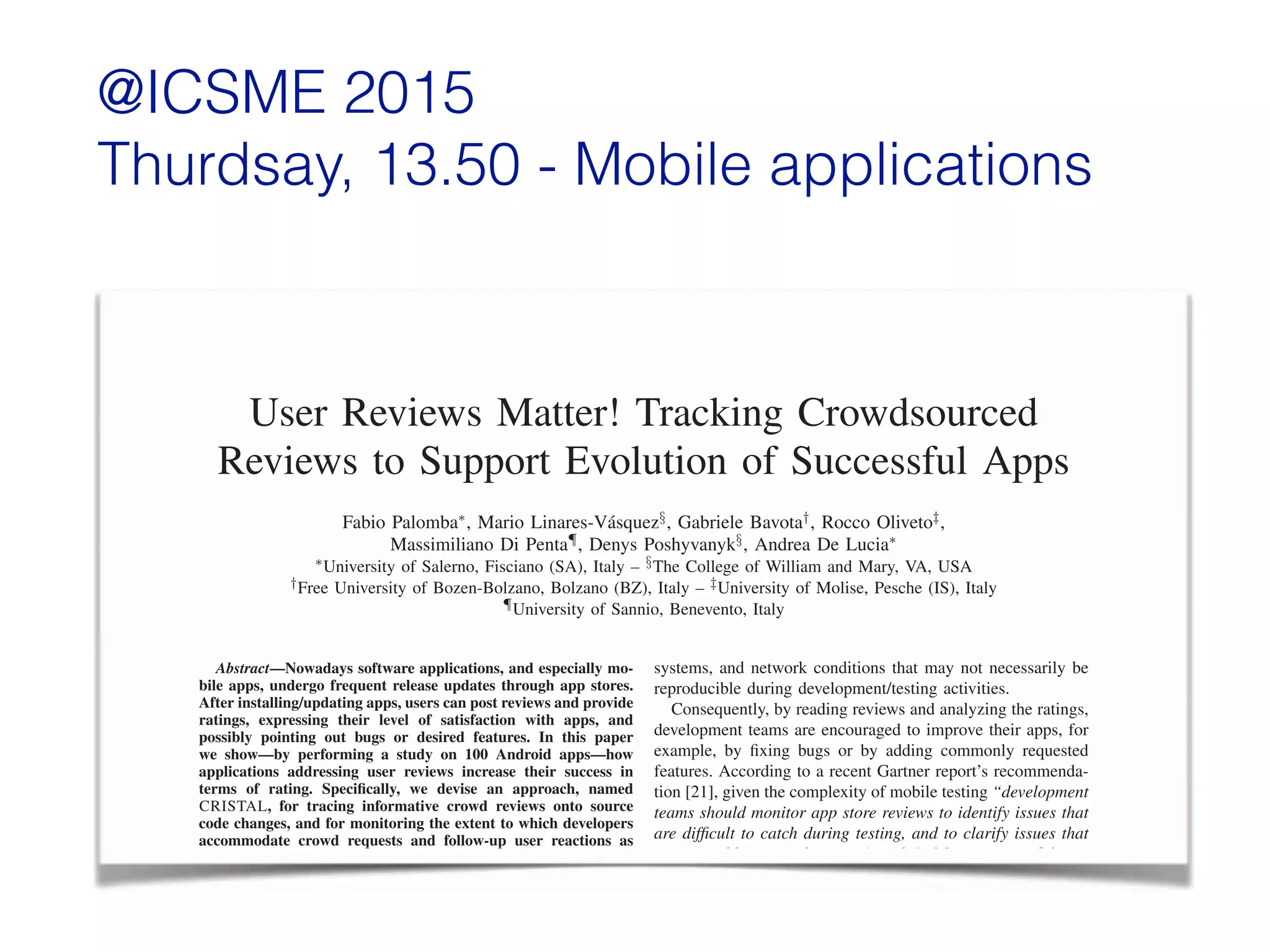 @ICSME 2015  
Thurdsay, 13.50 - Mobile applications
User Reviews Matter! Tracking Crowdsourced
Reviews to Support Evolution of Successful Apps
Fabio Palomba⇤, Mario Linares-V´asquez§, Gabriele Bavota†, Rocco Oliveto‡,
Massimiliano Di Penta¶, Denys Poshyvanyk§, Andrea De Lucia⇤
⇤University of Salerno, Fisciano (SA), Italy – §The College of William and Mary, VA, USA
†Free University of Bozen-Bolzano, Bolzano (BZ), Italy – ‡University of Molise, Pesche (IS), Italy
¶University of Sannio, Benevento, Italy
Abstract—Nowadays software applications, and especially mo-
bile apps, undergo frequent release updates through app stores.
After installing/updating apps, users can post reviews and provide
ratings, expressing their level of satisfaction with apps, and
possibly pointing out bugs or desired features. In this paper
we show—by performing a study on 100 Android apps—how
applications addressing user reviews increase their success in
terms of rating. Speciﬁcally, we devise an approach, named
CRISTAL, for tracing informative crowd reviews onto source
code changes, and for monitoring the extent to which developers
accommodate crowd requests and follow-up user reactions as
reﬂected in their ratings. The results indicate that developers
implementing user reviews are rewarded in terms of ratings. This
poses the need for specialized recommendation systems aimed at
analyzing informative crowd reviews and prioritizing feedback
to be satisﬁed in order to increase the apps success.
systems, and network conditions that may not necessarily be
reproducible during development/testing activities.
Consequently, by reading reviews and analyzing the ratings,
development teams are encouraged to improve their apps, for
example, by ﬁxing bugs or by adding commonly requested
features. According to a recent Gartner report’s recommenda-
tion [21], given the complexity of mobile testing “development
teams should monitor app store reviews to identify issues that
are difﬁcult to catch during testing, and to clarify issues that
cause problems on the users’s side”. Moreover, useful app
reviews reﬂect crowd-based needs and are a valuable source
of comments, bug reports, feature requests, and informal user
experience feedback [7], [8], [14], [19], [22], [27], [29].
In this paper we investigate to what extent app development
User Reviews Matter! Tracking Crowdsourced
Reviews to Support Evolution of Successful Apps
Fabio Palomba⇤, Mario Linares-V´asquez§, Gabriele Bavota†, Rocco Oliveto‡,
Massimiliano Di Penta¶, Denys Poshyvanyk§, Andrea De Lucia⇤
⇤University of Salerno, Fisciano (SA), Italy – §The College of William and Mary, VA, USA
†Free University of Bozen-Bolzano, Bolzano (BZ), Italy – ‡University of Molise, Pesche (IS), Italy
¶University of Sannio, Benevento, Italy
Abstract—Nowadays software applications, and especially mo-Abstract—Nowadays software applications, and especially mo-Abstract
bile apps, undergo frequent release updates through app stores.
After installing/updating apps, users can post reviews and provide
ratings, expressing their level of satisfaction with apps, and
possibly pointing out bugs or desired features. In this paper
we show—by performing a study on 100 Android apps—how
applications addressing user reviews increase their success in
terms of rating. Speciﬁcally, we devise an approach, named
CRISTAL, for tracing informative crowd reviews onto source
code changes, and for monitoring the extent to which developers
accommodate crowd requests and follow-up user reactions as
systems, and network conditions that may not necessarily be
reproducible during development/testing activities.
Consequently, by reading reviews and analyzing the ratings,
development teams are encouraged to improve their apps, for
example, by ﬁxing bugs or by adding commonly requested
features. According to a recent Gartner report’s recommenda-
tion [21], given the complexity of mobile testing “development
teams should monitor app store reviews to identify issues that
are difﬁcult to catch during testing, and to clarify issues that
cause problems on the users’s side”. Moreover, useful app
 