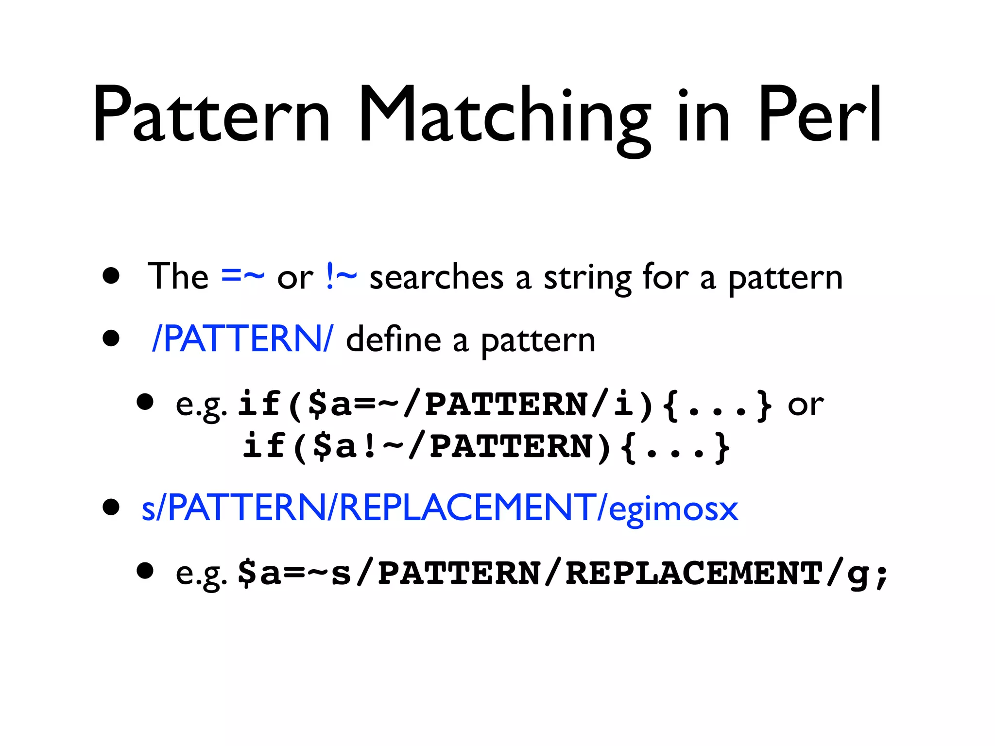 Pattern Matching in Perl
• The =~ or !~ searches a string for a pattern
• /PATTERN/ deﬁne a pattern
• e.g. if($a=~/PATTERN/i){...} or  
if($a!~/PATTERN){...}
• s/PATTERN/REPLACEMENT/egimosx
• e.g. $a=~s/PATTERN/REPLACEMENT/g;
 