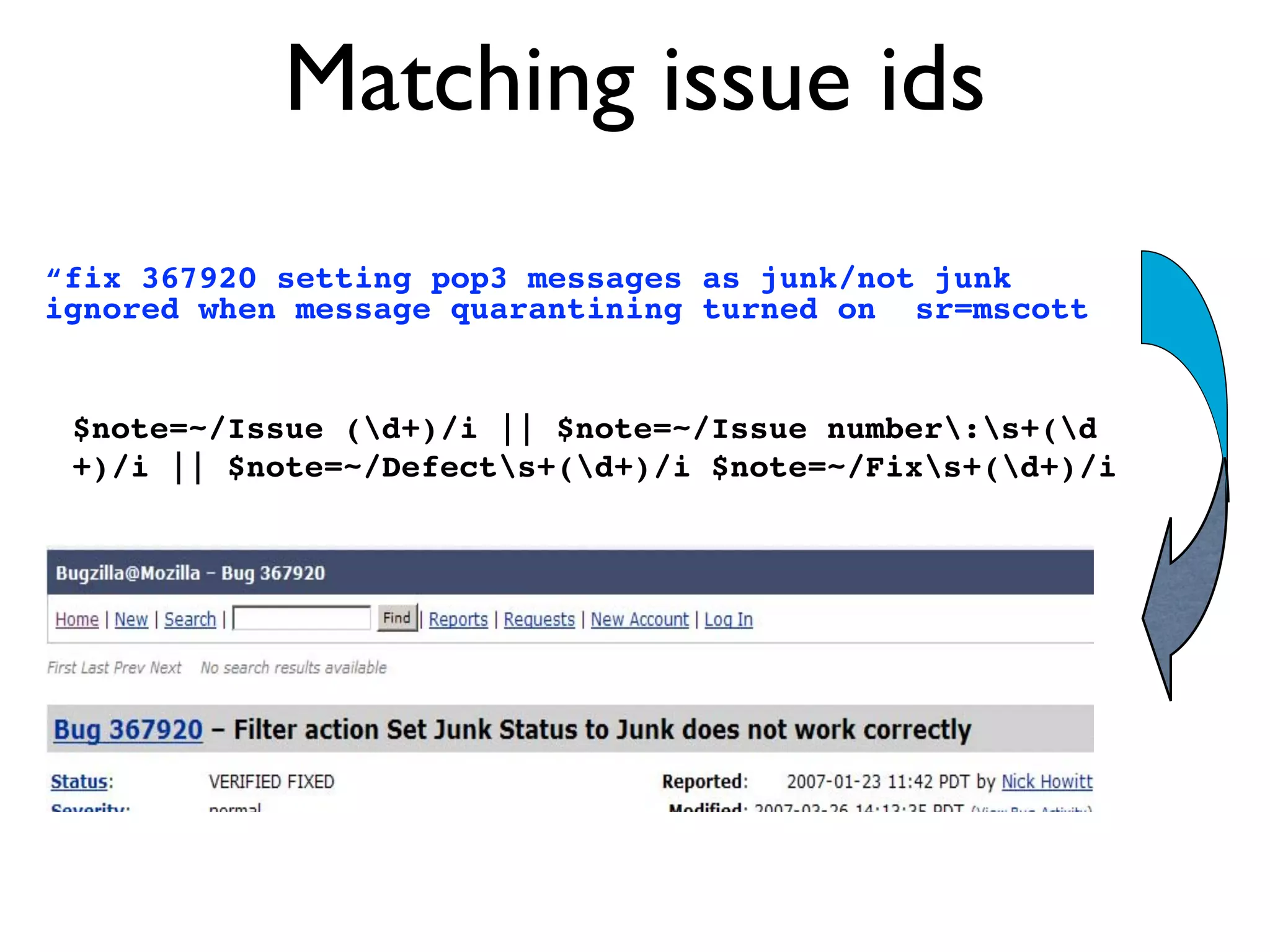 Matching issue ids
“fix 367920 setting pop3 messages as junk/not junk
ignored when message quarantining turned on sr=mscott
$note=~/Issue (d+)/i || $note=~/Issue number:s+(d
+)/i || $note=~/Defects+(d+)/i $note=~/Fixs+(d+)/i
 