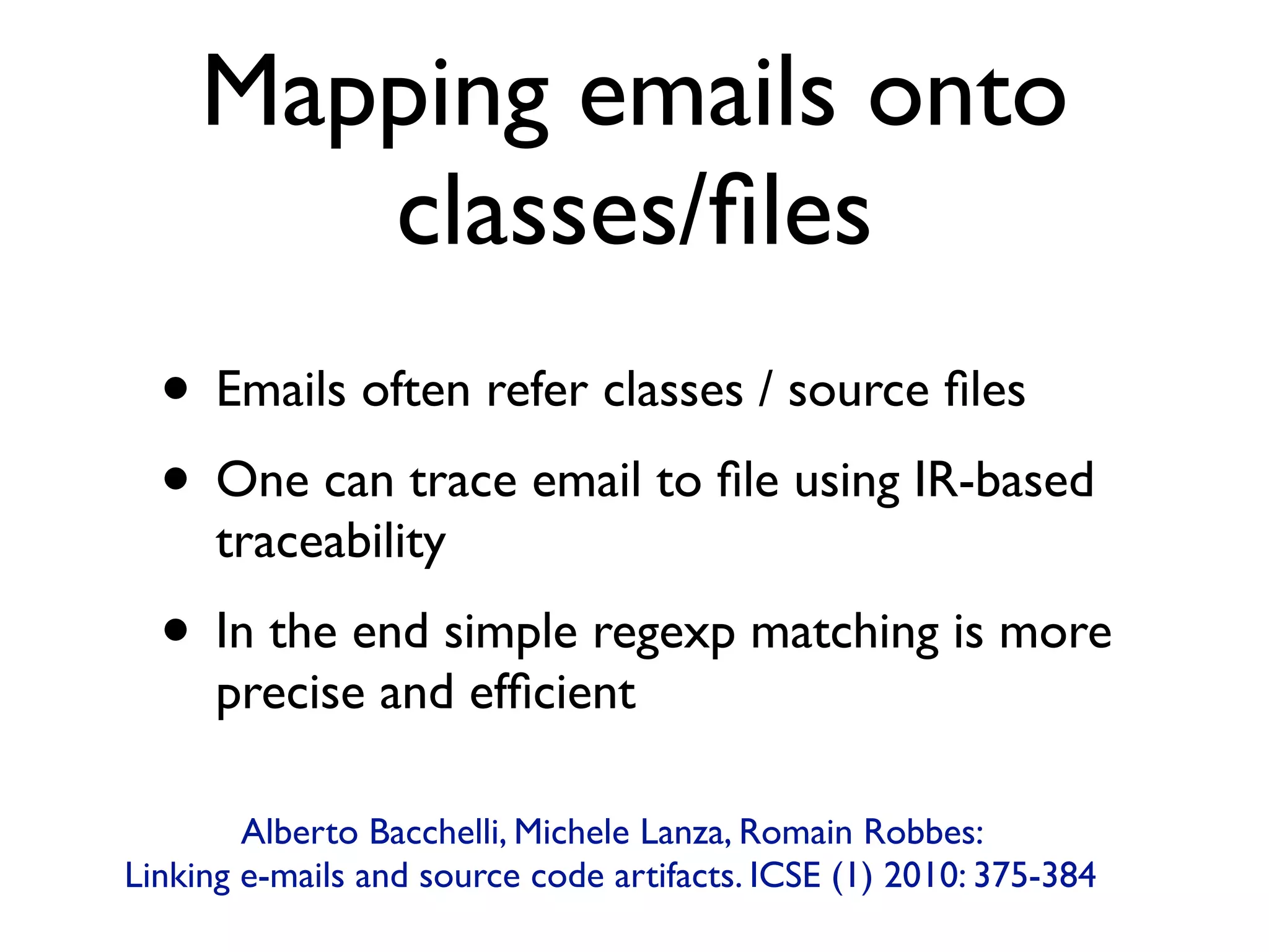 Mapping emails onto
classes/ﬁles
• Emails often refer classes / source ﬁles
• One can trace email to ﬁle using IR-based
traceability
• In the end simple regexp matching is more
precise and efﬁcient
Alberto Bacchelli, Michele Lanza, Romain Robbes:  
Linking e-mails and source code artifacts. ICSE (1) 2010: 375-384
 