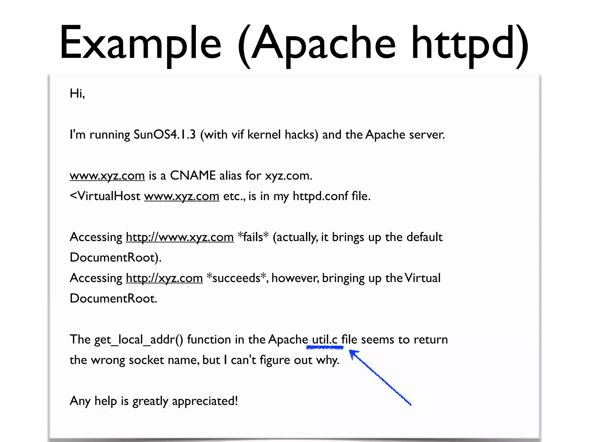 Example (Apache httpd)
Hi,
I'm running SunOS4.1.3 (with vif kernel hacks) and the Apache server.
www.xyz.com is a CNAME alias for xyz.com.
<VirtualHost www.xyz.com etc., is in my httpd.conf ﬁle.
Accessing http://www.xyz.com *fails* (actually, it brings up the default
DocumentRoot).
Accessing http://xyz.com *succeeds*, however, bringing up theVirtual
DocumentRoot.
The get_local_addr() function in the Apache util.c ﬁle seems to return
the wrong socket name, but I can't ﬁgure out why.
Any help is greatly appreciated!
 