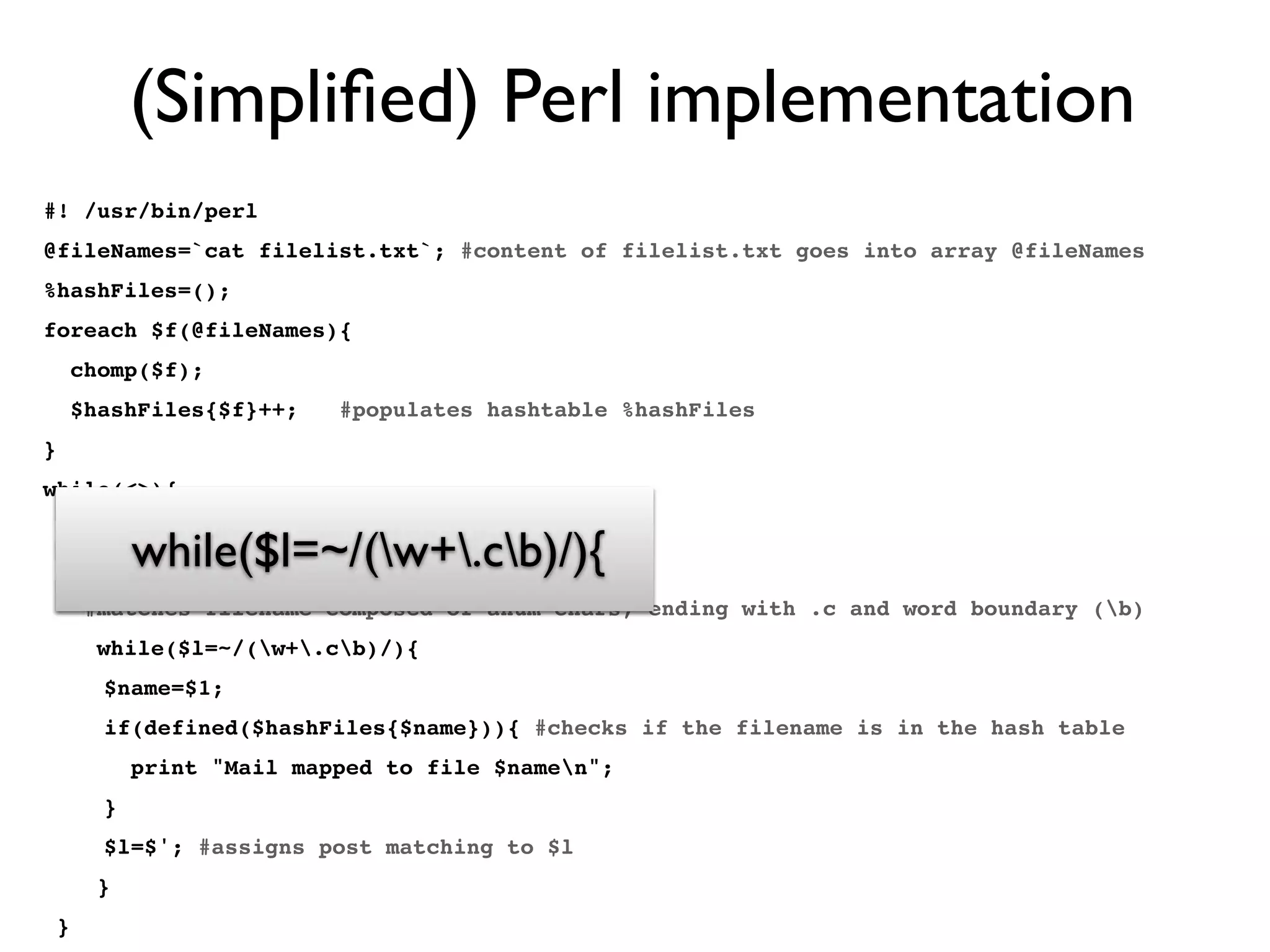 (Simpliﬁed) Perl implementation
#! /usr/bin/perl
@fileNames=`cat filelist.txt`; #content of filelist.txt goes into array @fileNames
%hashFiles=();
foreach $f(@fileNames){
chomp($f);
$hashFiles{$f}++; #populates hashtable %hashFiles
}
while(<>){
$l=$_;
chomp($l);
#matches filename composed of anum chars, ending with .c and word boundary (b)
while($l=~/(w+.cb)/){
$name=$1;
if(defined($hashFiles{$name})){ #checks if the filename is in the hash table
print "Mail mapped to file $namen";
}
$l=$'; #assigns post matching to $l
}
}
while(<>){
$l=$_;
chomp($l);
#matches filename composed of anum chars, ending with .c and word boundary (b)
while($l=~/(w+.cb)/){
 