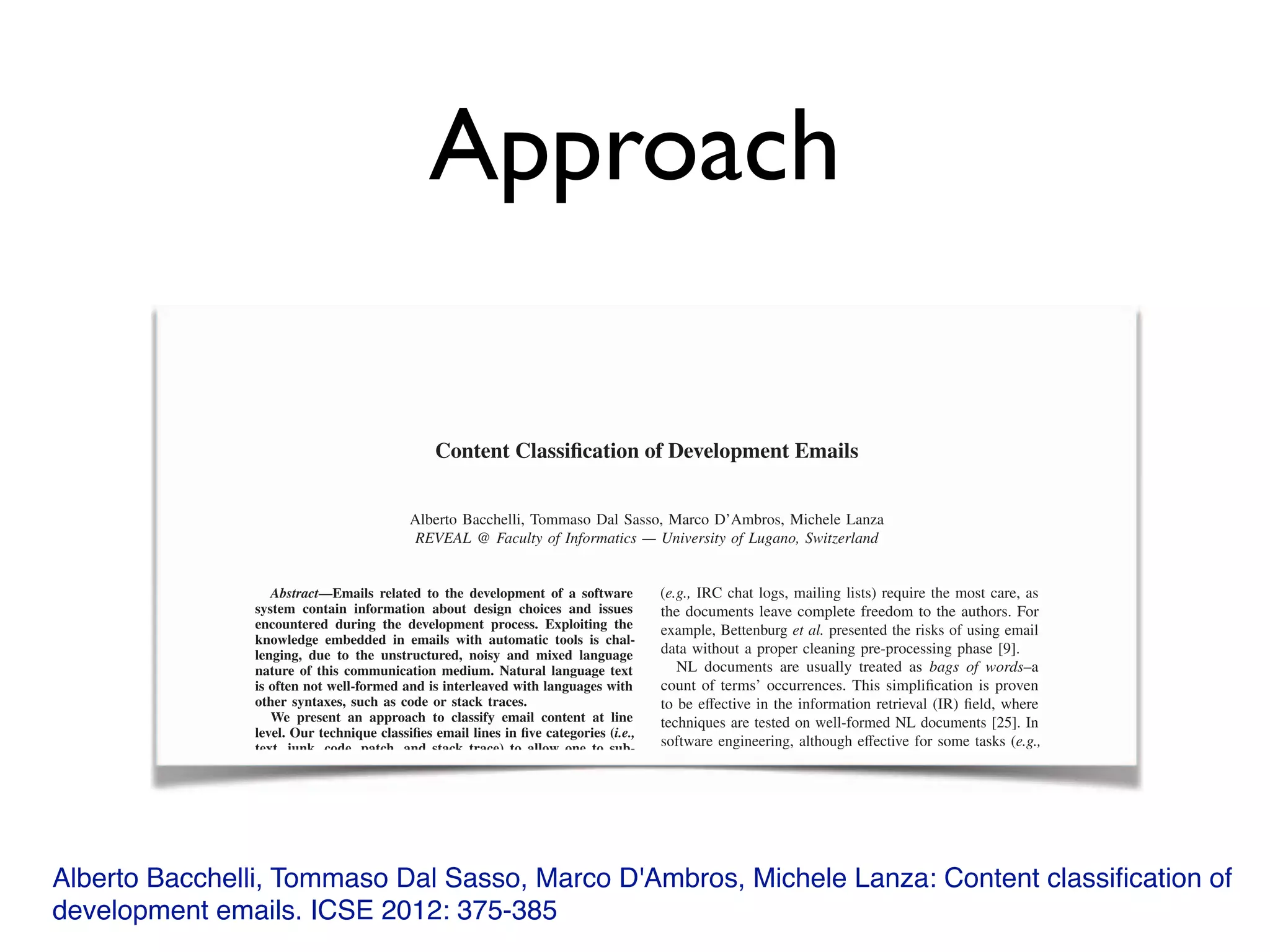 Approach
Alberto Bacchelli, Tommaso Dal Sasso, Marco D'Ambros, Michele Lanza: Content classiﬁcation of
development emails. ICSE 2012: 375-385
Content Classiﬁcation of Development Emails
Alberto Bacchelli, Tommaso Dal Sasso, Marco D’Ambros, Michele Lanza
REVEAL @ Faculty of Informatics — University of Lugano, Switzerland
Abstract—Emails related to the development of a software
system contain information about design choices and issues
encountered during the development process. Exploiting the
knowledge embedded in emails with automatic tools is chal-
lenging, due to the unstructured, noisy and mixed language
nature of this communication medium. Natural language text
is often not well-formed and is interleaved with languages with
other syntaxes, such as code or stack traces.
We present an approach to classify email content at line
level. Our technique classiﬁes email lines in ﬁve categories (i.e.,
text, junk, code, patch, and stack trace) to allow one to sub-
sequently apply ad hoc analysis techniques for each category.
We evaluated our approach on a statistically signiﬁcant set
of emails gathered from mailing lists of four unrelated open
source systems.
Keywords-Empirical software engineering; Unstructured
Data Mining; Emails
I. Introduction
Software repositories supply information useful for sup-
porting software analysis and program comprehension [17].
Di↵erent repositories o↵er di↵erent perspectives on systems:
(e.g., IRC chat logs, mailing lists) require the most care, as
the documents leave complete freedom to the authors. For
example, Bettenburg et al. presented the risks of using email
data without a proper cleaning pre-processing phase [9].
NL documents are usually treated as bags of words–a
count of terms’ occurrences. This simpliﬁcation is proven
to be e↵ective in the information retrieval (IR) ﬁeld, where
techniques are tested on well-formed NL documents [25]. In
software engineering, although e↵ective for some tasks (e.g.,
traceability between documents and code [1]), this approach
reduces the quality, reliability, and comprehensibility of the
available information, as NL text is often not well-formed
and is interleaved with languages with di↵erent syntaxes:
code fragments, stack traces, patches, etc.
We present a work for advancing the analysis of the
contents of development emails. We argue that we should not
create a single bag with terms indiscriminately coming from
NL parts, code fragments, email signatures, patches, etc. and
treat them equally. We need to recognize every language in
an email to enable techniques exploiting the peculiarities of
Content Classiﬁcation of Development Emails
Alberto Bacchelli, Tommaso Dal Sasso, Marco D’Ambros, Michele Lanza
REVEAL @ Faculty of Informatics — University of Lugano, Switzerland
Abstract—Emails related to the development of a softwareAbstract—Emails related to the development of a softwareAbstract
system contain information about design choices and issues
encountered during the development process. Exploiting the
knowledge embedded in emails with automatic tools is chal-
lenging, due to the unstructured, noisy and mixed language
nature of this communication medium. Natural language text
is often not well-formed and is interleaved with languages with
other syntaxes, such as code or stack traces.
We present an approach to classify email content at line
level. Our technique classiﬁes email lines in ﬁve categories (i.e.,
text, junk, code, patch, and stack trace) to allow one to sub-
(e.g., IRC chat logs, mailing lists) require the most care, as
the documents leave complete freedom to the authors. For
example, Bettenburg et al. presented the risks of using email
data without a proper cleaning pre-processing phase [9].
NL documents are usually treated as bags of words–a
count of terms’ occurrences. This simpliﬁcation is proven
to be e↵ective in the information retrieval (IR) ﬁeld, where↵ective in the information retrieval (IR) ﬁeld, where↵
techniques are tested on well-formed NL documents [25]. In
software engineering, although e↵ective for some tasks (↵ective for some tasks (↵ e.g.,
 
