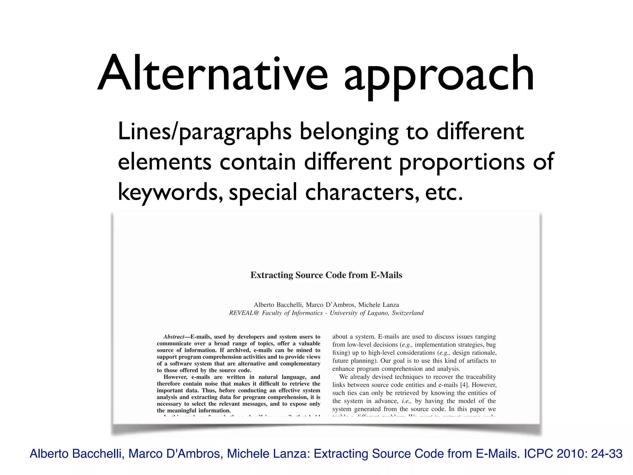 Alternative approach
Lines/paragraphs belonging to different
elements contain different proportions of
keywords, special characters, etc.
Alberto Bacchelli, Marco D'Ambros, Michele Lanza: Extracting Source Code from E-Mails. ICPC 2010: 24-33
Extracting Source Code from E-Mails
Alberto Bacchelli, Marco D’Ambros, Michele Lanza
REVEAL@ Faculty of Informatics - University of Lugano, Switzerland
Abstract—E-mails, used by developers and system users to
communicate over a broad range of topics, offer a valuable
source of information. If archived, e-mails can be mined to
support program comprehension activities and to provide views
of a software system that are alternative and complementary
to those offered by the source code.
However, e-mails are written in natural language, and
therefore contain noise that makes it difﬁcult to retrieve the
important data. Thus, before conducting an effective system
analysis and extracting data for program comprehension, it is
necessary to select the relevant messages, and to expose only
the meaningful information.
In this work we focus both on classifying e-mails that hold
fragments of the source code of a system, and on extracting the
source code pieces inside the e-mail. We devised and analyzed a
number of lightweight techniques to accomplish these tasks. To
assess the validity of our techniques, we manually inspected and
annotated a statistically signiﬁcant number of e-mails from ﬁve
unrelated open source software systems written in Java. With
such a benchmark in place, we measured the effectiveness of
each technique in terms of precision and recall.
about a system. E-mails are used to discuss issues ranging
from low-level decisions (e.g., implementation strategies, bug
ﬁxing) up to high-level considerations (e.g., design rationale,
future planning). Our goal is to use this kind of artifacts to
enhance program comprehension and analysis.
We already devised techniques to recover the traceability
links between source code entities and e-mails [4]. However,
such ties can only be retrieved by knowing the entities of
the system in advance, i.e., by having the model of the
system generated from the source code. In this paper we
tackle a different problem: We want to extract source code
fragments from e-mail messages. To do this, we ﬁrst need
to select e-mails that contain source code fragments, and
then we extract such fragments from the content in which
they are enclosed. Separating source code from natural
language in e-mail messages brings several beneﬁts: The
access to structured data (1) facilitates the reconstruction
Extracting Source Code from E-Mails
Alberto Bacchelli, Marco D’Ambros, Michele Lanza
REVEAL@ Faculty of Informatics - University of Lugano, Switzerland
Abstract—E-mails, used by developers and system users toAbstract—E-mails, used by developers and system users toAbstract
communicate over a broad range of topics, offer a valuable
source of information. If archived, e-mails can be mined to
support program comprehension activities and to provide views
of a software system that are alternative and complementary
to those offered by the source code.
However, e-mails are written in natural language, and
therefore contain noise that makes it difﬁcult to retrieve the
important data. Thus, before conducting an effective system
analysis and extracting data for program comprehension, it is
necessary to select the relevant messages, and to expose only
the meaningful information.
In this work we focus both on classifying e-mails that hold
about a system. E-mails are used to discuss issues ranging
from low-level decisions (e.g., implementation strategies, bug
ﬁxing) up to high-level considerations (e.g., design rationale,
future planning). Our goal is to use this kind of artifacts to
enhance program comprehension and analysis.
We already devised techniques to recover the traceability
links between source code entities and e-mails [4]. However,
such ties can only be retrieved by knowing the entities of
the system in advance, i.e., by having the model of the
system generated from the source code. In this paper we
tackle a different problem: We want to extract source code
 