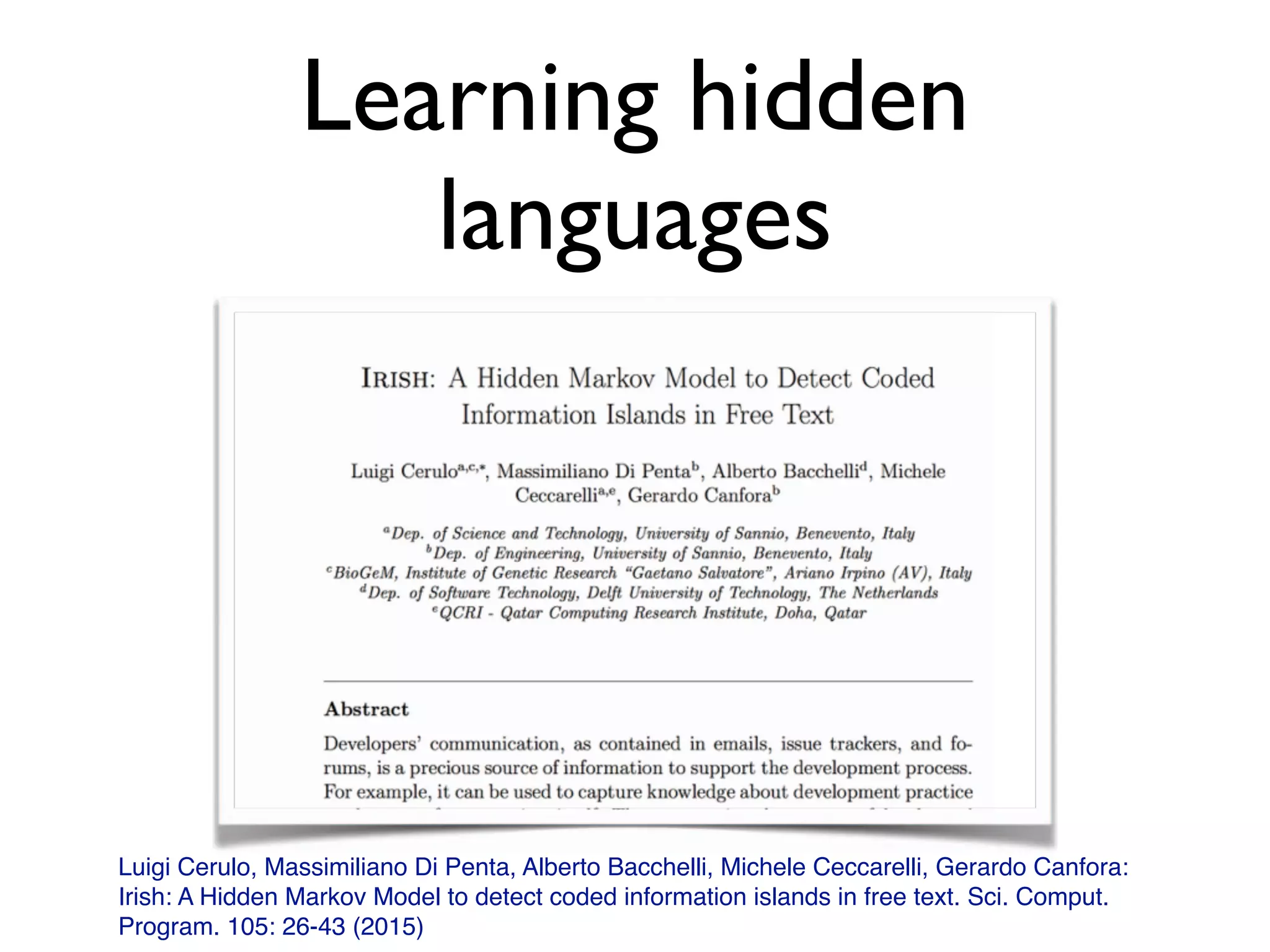 Learning hidden
languages
Luigi Cerulo, Massimiliano Di Penta, Alberto Bacchelli, Michele Ceccarelli, Gerardo Canfora:
Irish: A Hidden Markov Model to detect coded information islands in free text. Sci. Comput.
Program. 105: 26-43 (2015)
 