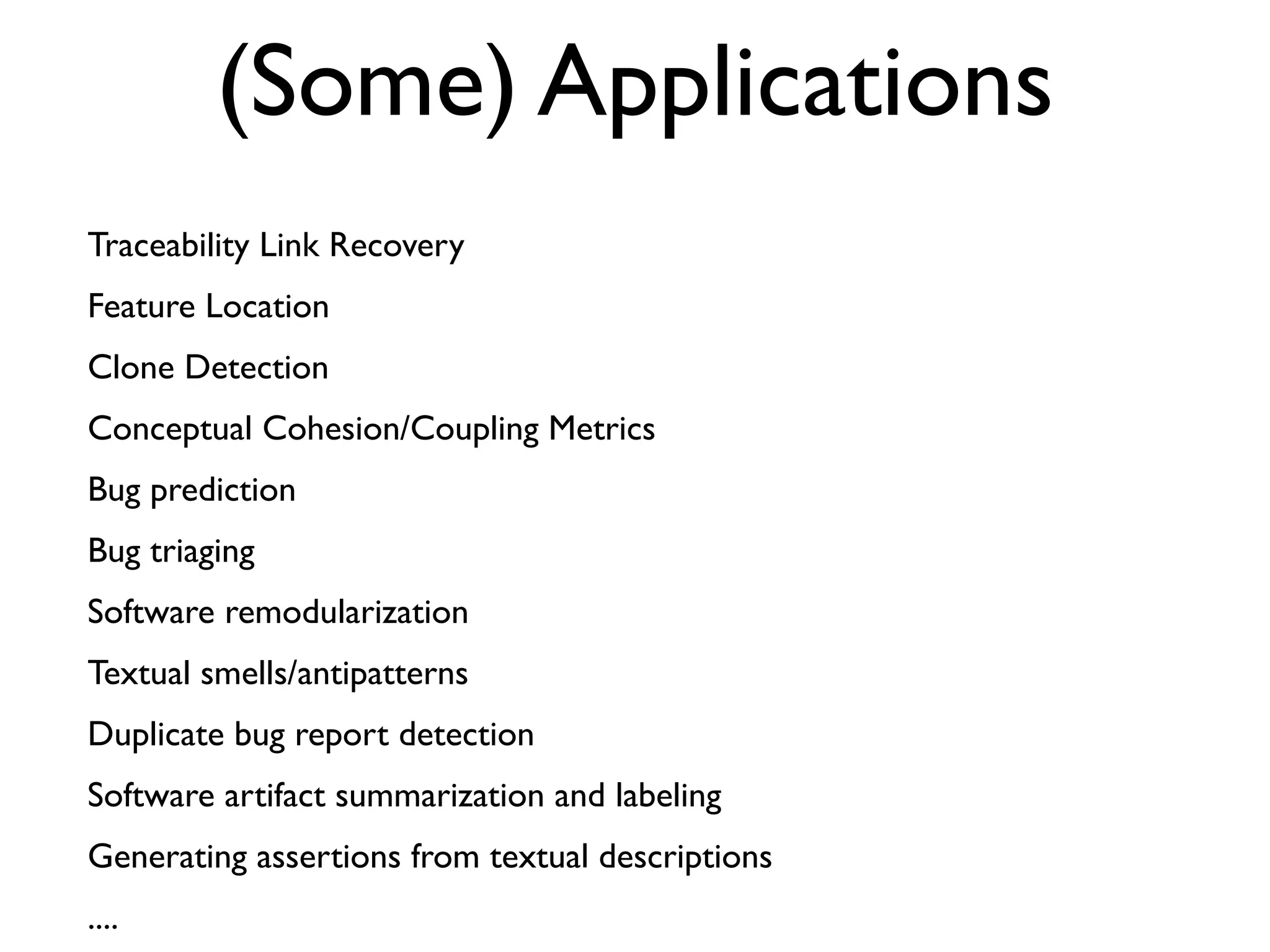 (Some) Applications
Traceability Link Recovery
Feature Location
Clone Detection
Conceptual Cohesion/Coupling Metrics
Bug prediction
Bug triaging
Software remodularization
Textual smells/antipatterns
Duplicate bug report detection
Software artifact summarization and labeling
Generating assertions from textual descriptions
....
 
