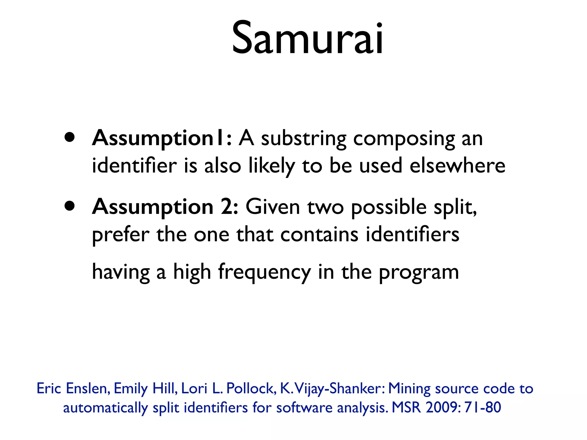 Samurai
• Assumption1: A substring composing an
identiﬁer is also likely to be used elsewhere
• Assumption 2: Given two possible split,
prefer the one that contains identiﬁers
having a high frequency in the program
Eric Enslen, Emily Hill, Lori L. Pollock, K.Vijay-Shanker: Mining source code to
automatically split identiﬁers for software analysis. MSR 2009: 71-80
 