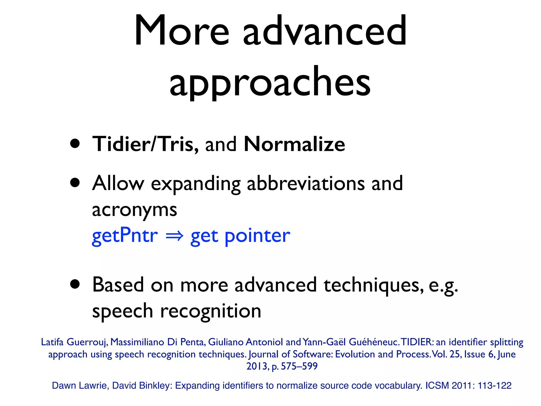 More advanced
approaches
• Tidier/Tris, and Normalize
• Allow expanding abbreviations and
acronyms 
getPntr get pointer
• Based on more advanced techniques, e.g.
speech recognition
Dawn Lawrie, David Binkley: Expanding identiﬁers to normalize source code vocabulary. ICSM 2011: 113-122
Latifa Guerrouj, Massimiliano Di Penta, Giuliano Antoniol andYann-Gaël Guéhéneuc.TIDIER: an identiﬁer splitting
approach using speech recognition techniques. Journal of Software: Evolution and Process.Vol. 25, Issue 6, June
2013, p. 575–599
 
