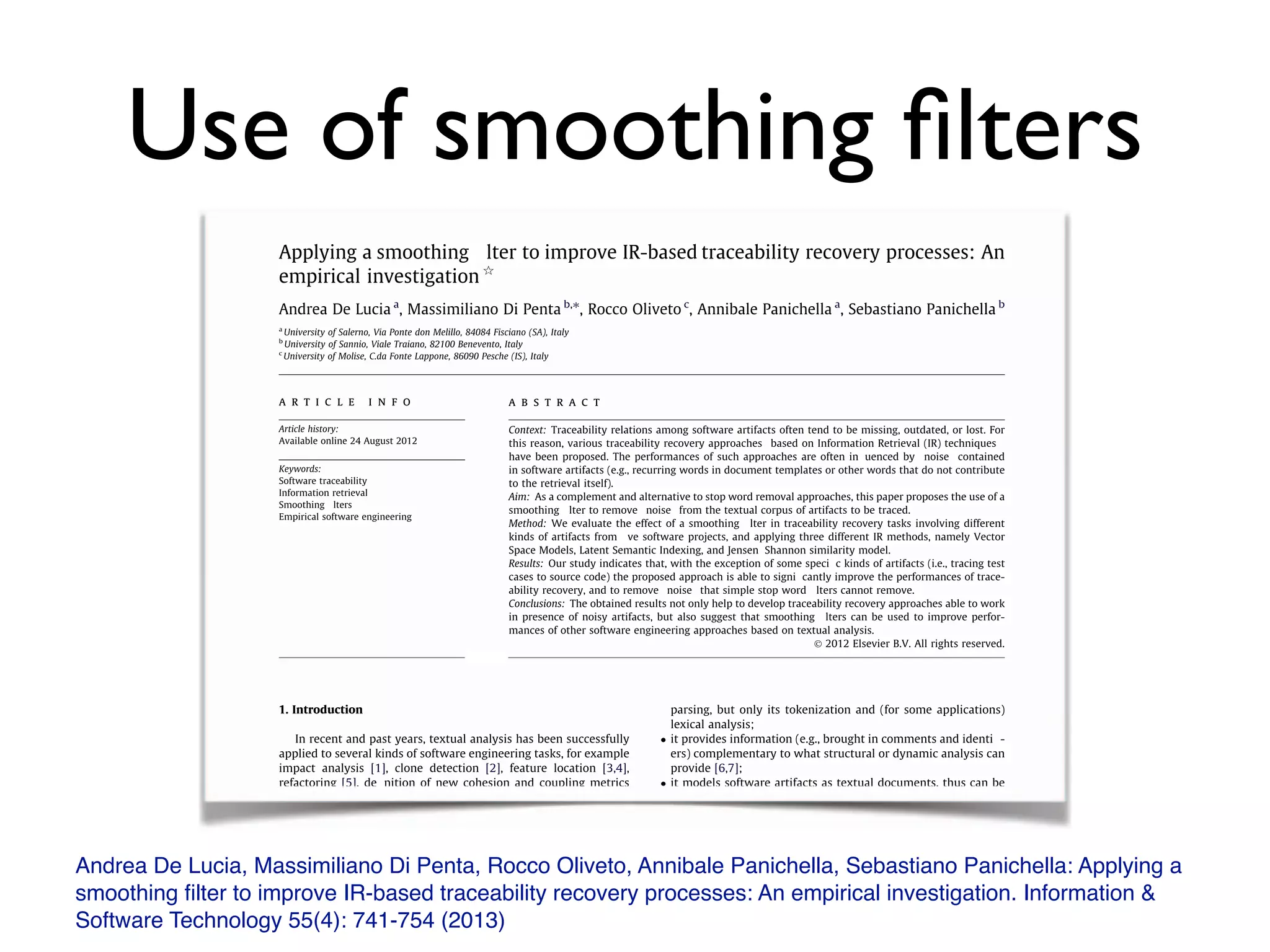 Use of smoothing ﬁlters
Andrea De Lucia, Massimiliano Di Penta, Rocco Oliveto, Annibale Panichella, Sebastiano Panichella: Applying a
smoothing ﬁlter to improve IR-based traceability recovery processes: An empirical investigation. Information &
Software Technology 55(4): 741-754 (2013)
Applying a smoothing Ä lter to improve IR-based traceability recovery processes: An
empirical investigation q
Andrea De Lucia a
, Massimiliano Di Penta b,⇑
, Rocco Oliveto c
, Annibale Panichella a
, Sebastiano Panichella b
a
University of Salerno, Via Ponte don Melillo, 84084 Fisciano (SA), Italy
b
University of Sannio, Viale Traiano, 82100 Benevento, Italy
c
University of Molise, C.da Fonte Lappone, 86090 Pesche (IS), Italy
a r t i c l e i n f o
Article history:
Available online 24 August 2012
Keywords:
Software traceability
Information retrieval
Smoothing Ä lters
Empirical software engineering
a b s t r a c t
Context: Traceability relations among software artifacts often tend to be missing, outdated, or lost. For
this reason, various traceability recovery approachesˆ based on Information Retrieval (IR) techniquesˆ
have been proposed. The performances of such approaches are often inÅ uenced by ` ` noise' ' contained
in software artifacts (e.g., recurring words in document templates or other words that do not contribute
to the retrieval itself).
Aim: As a complement and alternative to stop word removal approaches, this paper proposes the use of a
smoothing Ä lter to remove ` ` noise' ' from the textual corpus of artifacts to be traced.
Method: We evaluate the effect of a smoothing Ä lter in traceability recovery tasks involving different
kinds of artifacts from Ä ve software projects, and applying three different IR methods, namely Vector
Space Models, Latent Semantic Indexing, and Jensenç Shannon similarity model.
Results: Our study indicates that, with the exception of some speciÄ c kinds of artifacts (i.e., tracing test
cases to source code) the proposed approach is able to signiÄ cantly improve the performances of trace-
ability recovery, and to remove ` ` noise' ' that simple stop word Ä lters cannot remove.
Conclusions: The obtained results not only help to develop traceability recovery approaches able to work
in presence of noisy artifacts, but also suggest that smoothing Ä lters can be used to improve perfor-
mances of other software engineering approaches based on textual analysis.
Ó 2012 Elsevier B.V. All rights reserved.
1. Introduction
In recent and past years, textual analysis has been successfully
applied to several kinds of software engineering tasks, for example
impact analysis [1], clone detection [2], feature location [3,4],
refactoring [5], deÄ nition of new cohesion and coupling metrics
[6,7], software quality assessment [8ç 11], and, last but not least,
traceability recovery [12ç 14].
Such a kind of analysis demonstrated to be effective and useful
for various reasons:
 it is lightweight and to some extent independent on the pro-
gramming language, as it does not require a full source code
parsing, but only its tokenization and (for some applications)
lexical analysis;
 it provides information (e.g., brought in comments and identiÄ -
ers) complementary to what structural or dynamic analysis can
provide [6,7];
 it models software artifacts as textual documents, thus can be
applied to different kinds of artifacts (i.e., it is not limited to
the source code) and, above all, can be used to perform com-
bined analysis of different kinds of artifacts (e.g., requirements
and source code), as in the case of traceability recovery.
Textual analysis has also some weaknesses, and poses chal-
lenges for researchers. It strongly depends on the quality of the lex-
icon: a bad lexicon often means inaccurateˆ if not completely
wrongˆ results. There are two common problems in the textual
analysis of software artifacts. The Ä rst is represented by the pres-
ence of inconsistent terms in related documents (e.g., require-
q
This paper is an extension of the work ` ` Improving IR-based Traceability
Recovery Using Smoothing Filters' ' appeared in the Proceedings of the 19th IEEE
International Conference on Program Comprehension, Kingston, ON, Canada, pp. 21ç
Information and Software Technology 55 (2013) 741ç 754
Contents lists available at SciVerse ScienceDirect
Information and Software Technology
journal homepage: www.elsevier.com/locate/infsof
Applying a smoothing Ä lter to improve IR-based traceability recovery processes: An
empirical investigation q
Andrea De Lucia a
, Massimiliano Di Penta b,⇑
, Rocco Oliveto c
, Annibale Panichella a
, Sebastiano Panichella b
a
University of Salerno, Via Ponte don Melillo, 84084 Fisciano (SA), Italy
b
University of Sannio, Viale Traiano, 82100 Benevento, Italy
c
University of Molise, C.da Fonte Lappone, 86090 Pesche (IS), Italy
a r t i c l e i n f o
Article history:
Available online 24 August 2012
Keywords:
Software traceability
Information retrieval
Smoothing Ä lters
Empirical software engineering
a b s t r a c t
Context: Traceability relations among software artifacts often tend to be missing, outdated, or lost. For
this reason, various traceability recovery approachesˆ based on Information Retrieval (IR) techniquesˆ
have been proposed. The performances of such approaches are often inÅ uenced by ` ` noise' ' contained
in software artifacts (e.g., recurring words in document templates or other words that do not contribute
to the retrieval itself).
Aim: As a complement and alternative to stop word removal approaches, this paper proposes the use of a
smoothing Ä lter to remove ` ` noise' ' from the textual corpus of artifacts to be traced.
Method: We evaluate the effect of a smoothing Ä lter in traceability recovery tasks involving different
kinds of artifacts from Ä ve software projects, and applying three different IR methods, namely Vector
Space Models, Latent Semantic Indexing, and Jensenç Shannon similarity model.
Results: Our study indicates that, with the exception of some speciÄ c kinds of artifacts (i.e., tracing test
cases to source code) the proposed approach is able to signiÄ cantly improve the performances of trace-
ability recovery, and to remove ` ` noise' ' that simple stop word Ä lters cannot remove.
Conclusions: The obtained results not only help to develop traceability recovery approaches able to work
in presence of noisy artifacts, but also suggest that smoothing Ä lters can be used to improve perfor-
mances of other software engineering approaches based on textual analysis.
Ó 2012 Elsevier B.V. All rights reserved.
1. Introduction
In recent and past years, textual analysis has been successfully
applied to several kinds of software engineering tasks, for example
impact analysis [1], clone detection [2], feature location [3,4],
refactoring [5], deÄ nition of new cohesion and coupling metrics
parsing, but only its tokenization and (for some applications)
lexical analysis;
 it provides information (e.g., brought in comments and identiÄ -
ers) complementary to what structural or dynamic analysis can
provide [6,7];
 it models software artifacts as textual documents, thus can be
 