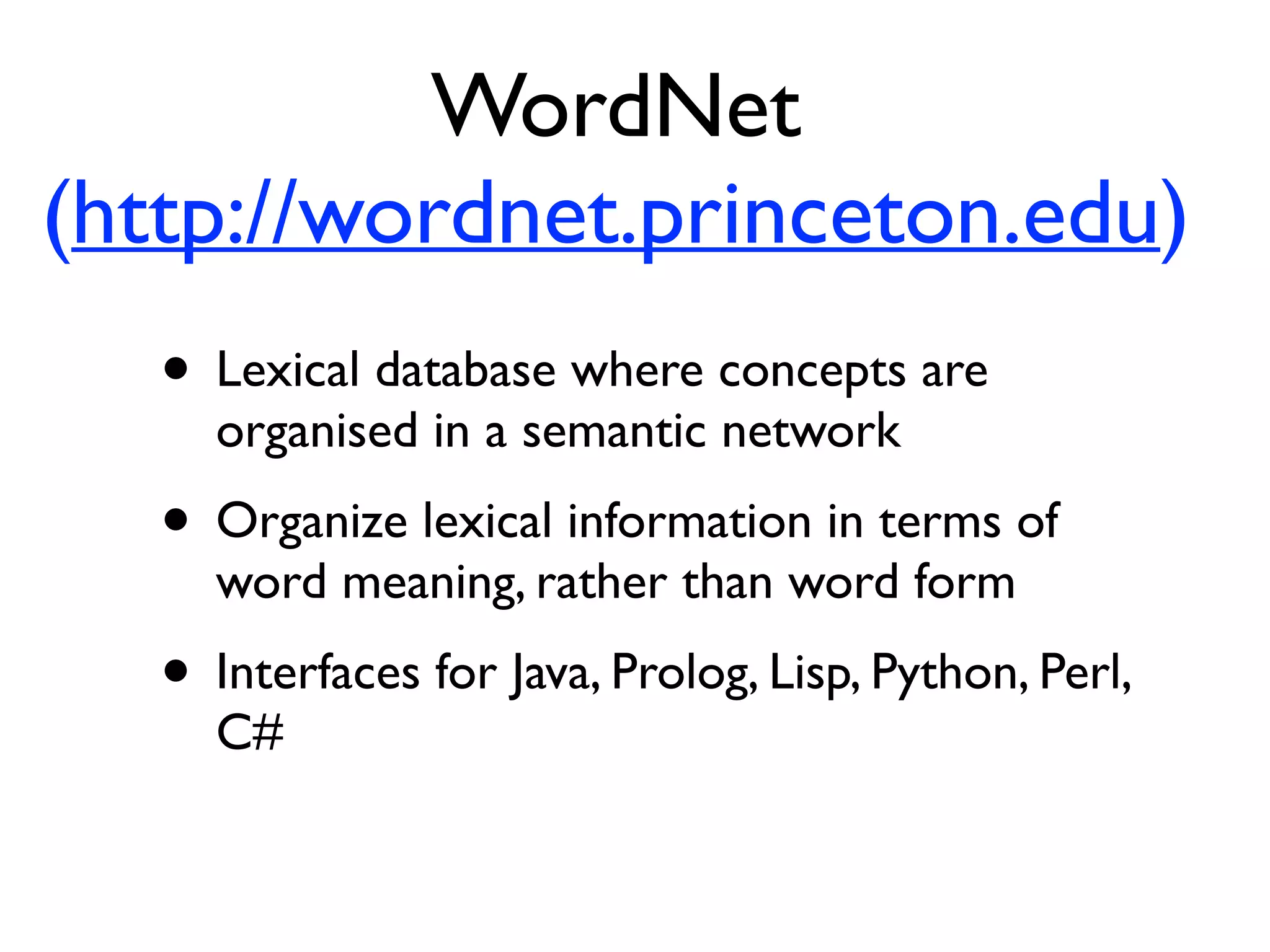 • Lexical database where concepts are
organised in a semantic network
• Organize lexical information in terms of
word meaning, rather than word form
• Interfaces for Java, Prolog, Lisp, Python, Perl,
C#
WordNet
(http://wordnet.princeton.edu)
 