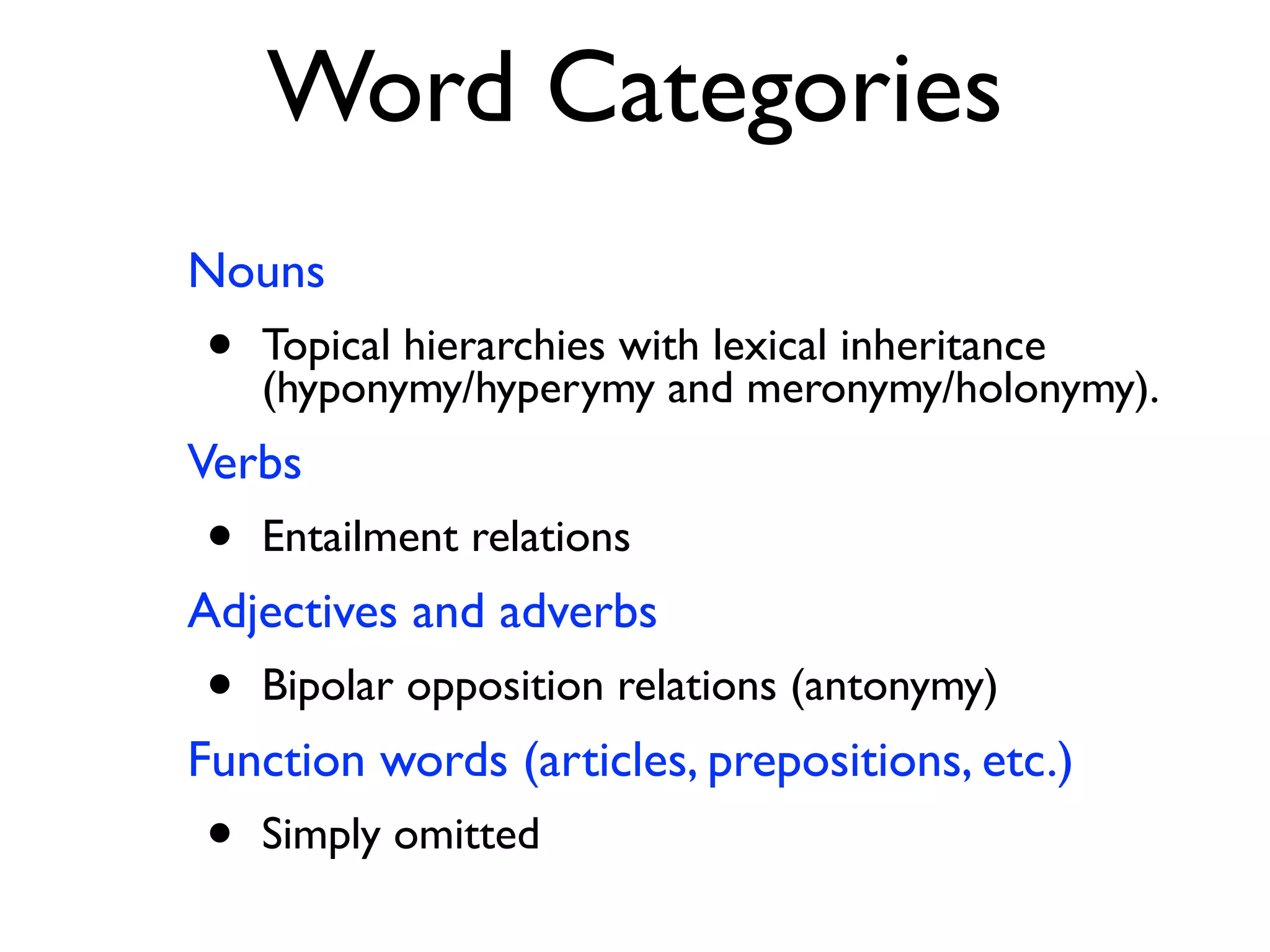 Word Categories
Nouns
• Topical hierarchies with lexical inheritance
(hyponymy/hyperymy and meronymy/holonymy).
Verbs
• Entailment relations
Adjectives and adverbs
• Bipolar opposition relations (antonymy)
Function words (articles, prepositions, etc.)
• Simply omitted
 
