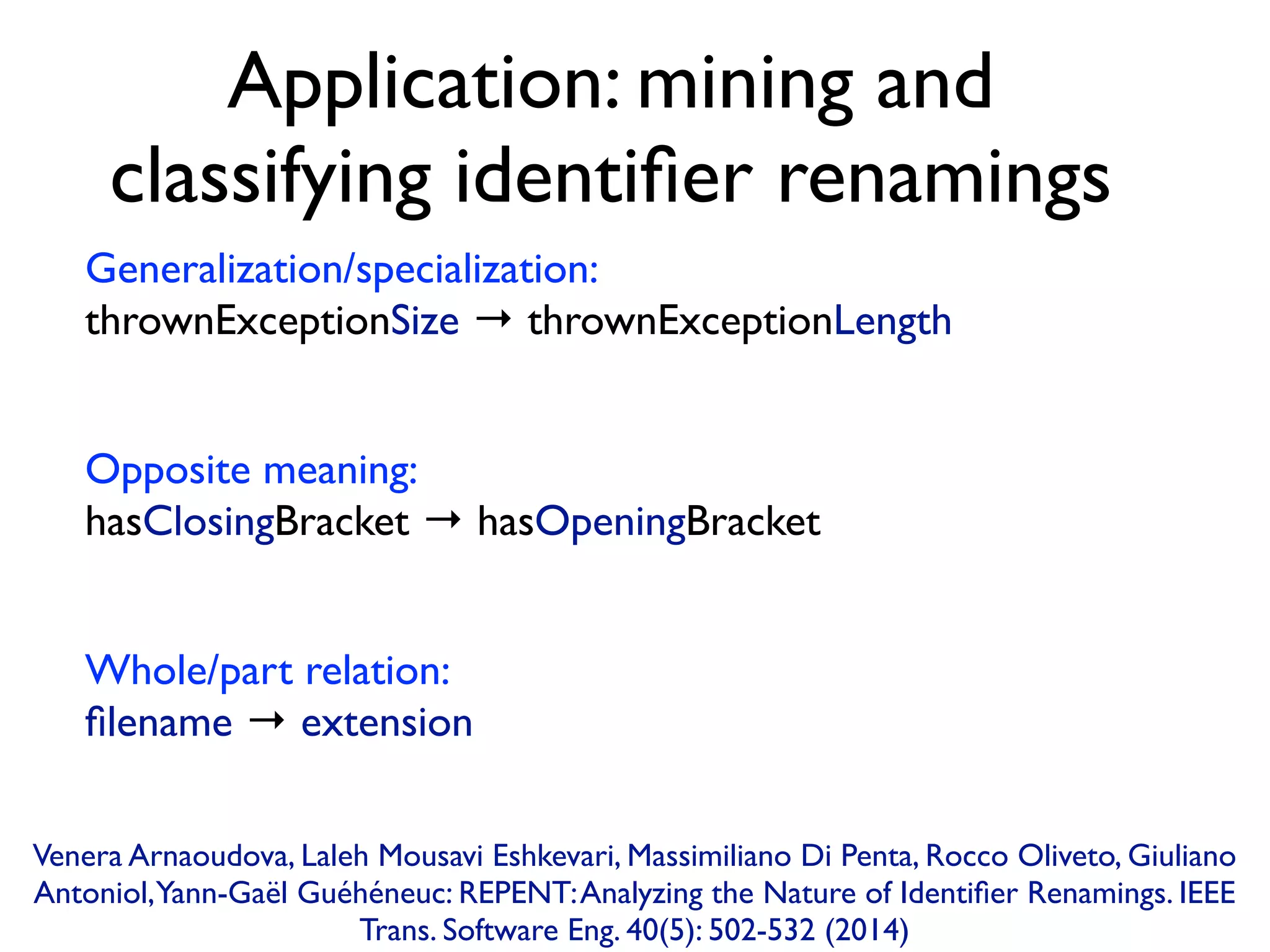 Application: mining and
classifying identiﬁer renamings
Generalization/specialization:  
thrownExceptionSize → thrownExceptionLength
Opposite meaning:  
hasClosingBracket → hasOpeningBracket
Whole/part relation:  
ﬁlename → extension
Venera Arnaoudova, Laleh Mousavi Eshkevari, Massimiliano Di Penta, Rocco Oliveto, Giuliano
Antoniol,Yann-Gaël Guéhéneuc: REPENT:Analyzing the Nature of Identiﬁer Renamings. IEEE
Trans. Software Eng. 40(5): 502-532 (2014)
 