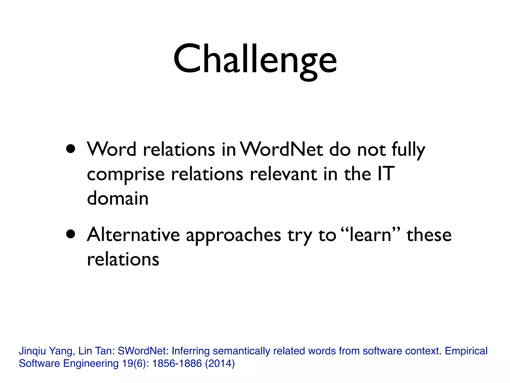 Challenge
• Word relations in WordNet do not fully
comprise relations relevant in the IT
domain
• Alternative approaches try to “learn” these
relations
Jinqiu Yang, Lin Tan: SWordNet: Inferring semantically related words from software context. Empirical
Software Engineering 19(6): 1856-1886 (2014)
 
