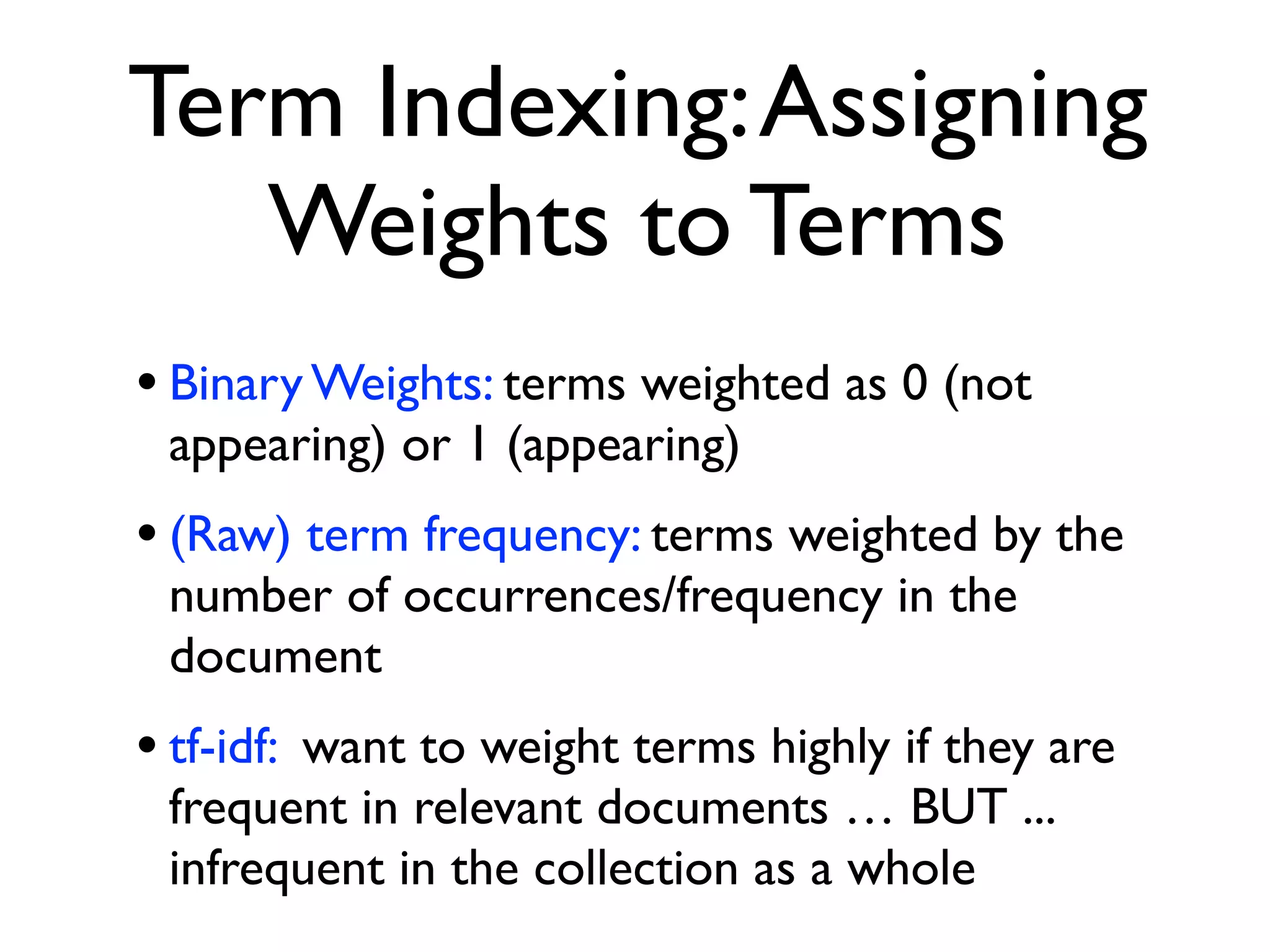 Term Indexing:Assigning
Weights to Terms
• Binary Weights: terms weighted as 0 (not
appearing) or 1 (appearing)
• (Raw) term frequency: terms weighted by the
number of occurrences/frequency in the
document
• tf-idf: want to weight terms highly if they are
frequent in relevant documents … BUT ...
infrequent in the collection as a whole
 