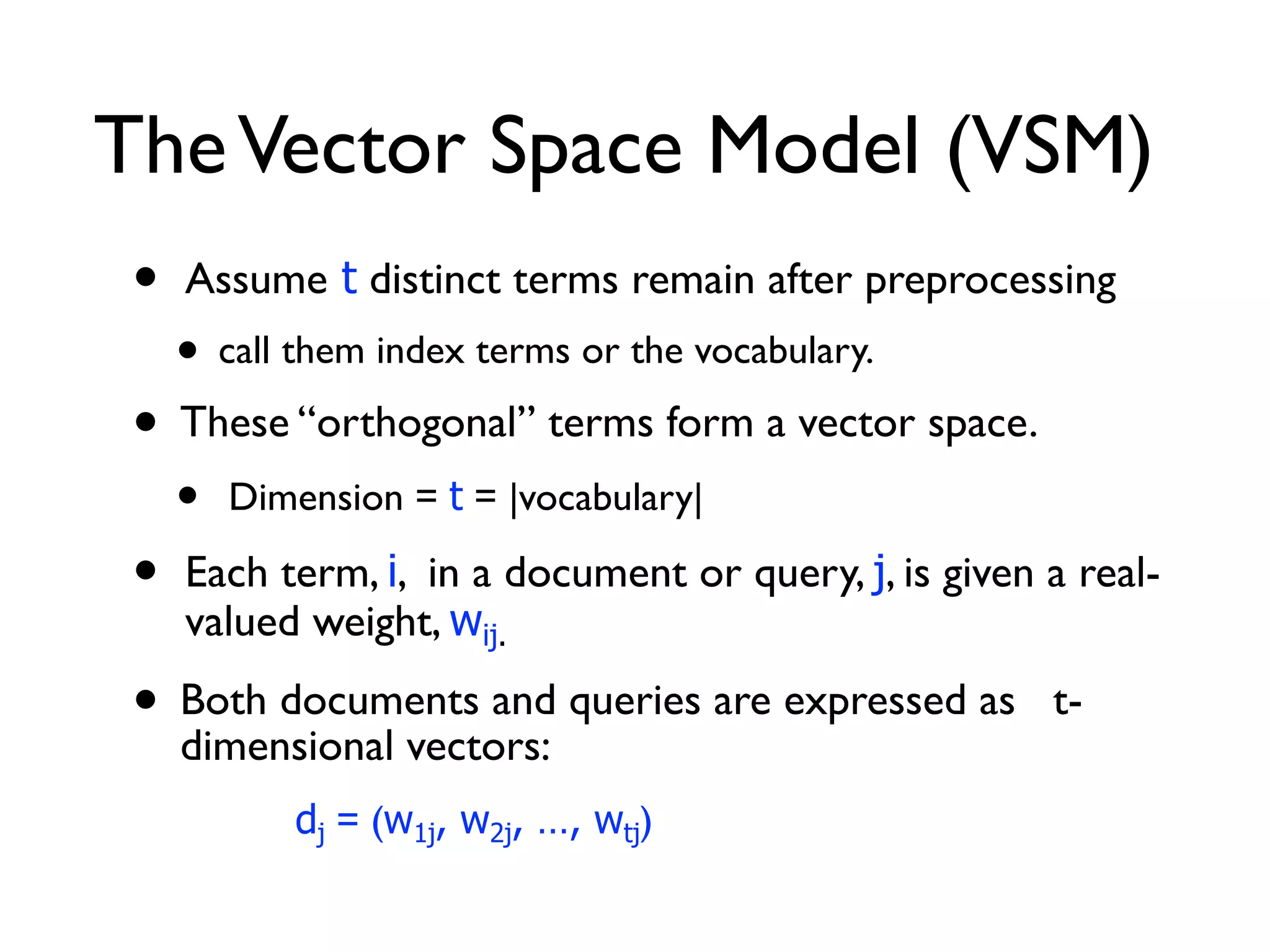 TheVector Space Model (VSM)
• Assume t distinct terms remain after preprocessing
• call them index terms or the vocabulary.
• These “orthogonal” terms form a vector space.
• Dimension = t = |vocabulary|
• Each term, i, in a document or query, j, is given a real-
valued weight, wij.
• Both documents and queries are expressed as t-
dimensional vectors:
dj = (w1j, w2j, …, wtj)
 