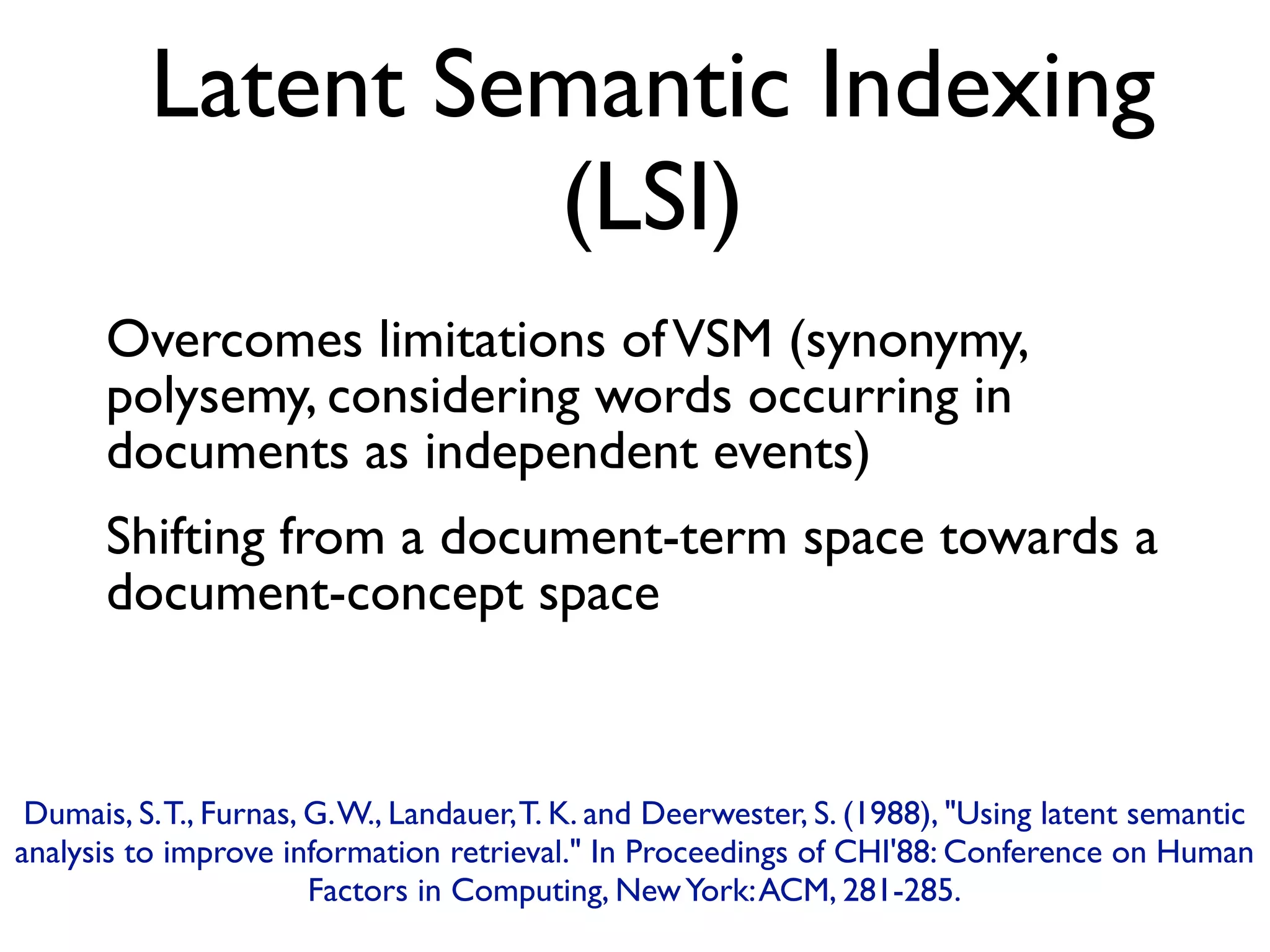 Latent Semantic Indexing
(LSI)
Overcomes limitations ofVSM (synonymy,
polysemy, considering words occurring in
documents as independent events)
Shifting from a document-term space towards a
document-concept space
Dumais, S.T., Furnas, G.W., Landauer,T. K. and Deerwester, S. (1988), Using latent semantic
analysis to improve information retrieval. In Proceedings of CHI'88: Conference on Human
Factors in Computing, NewYork:ACM, 281-285.
 