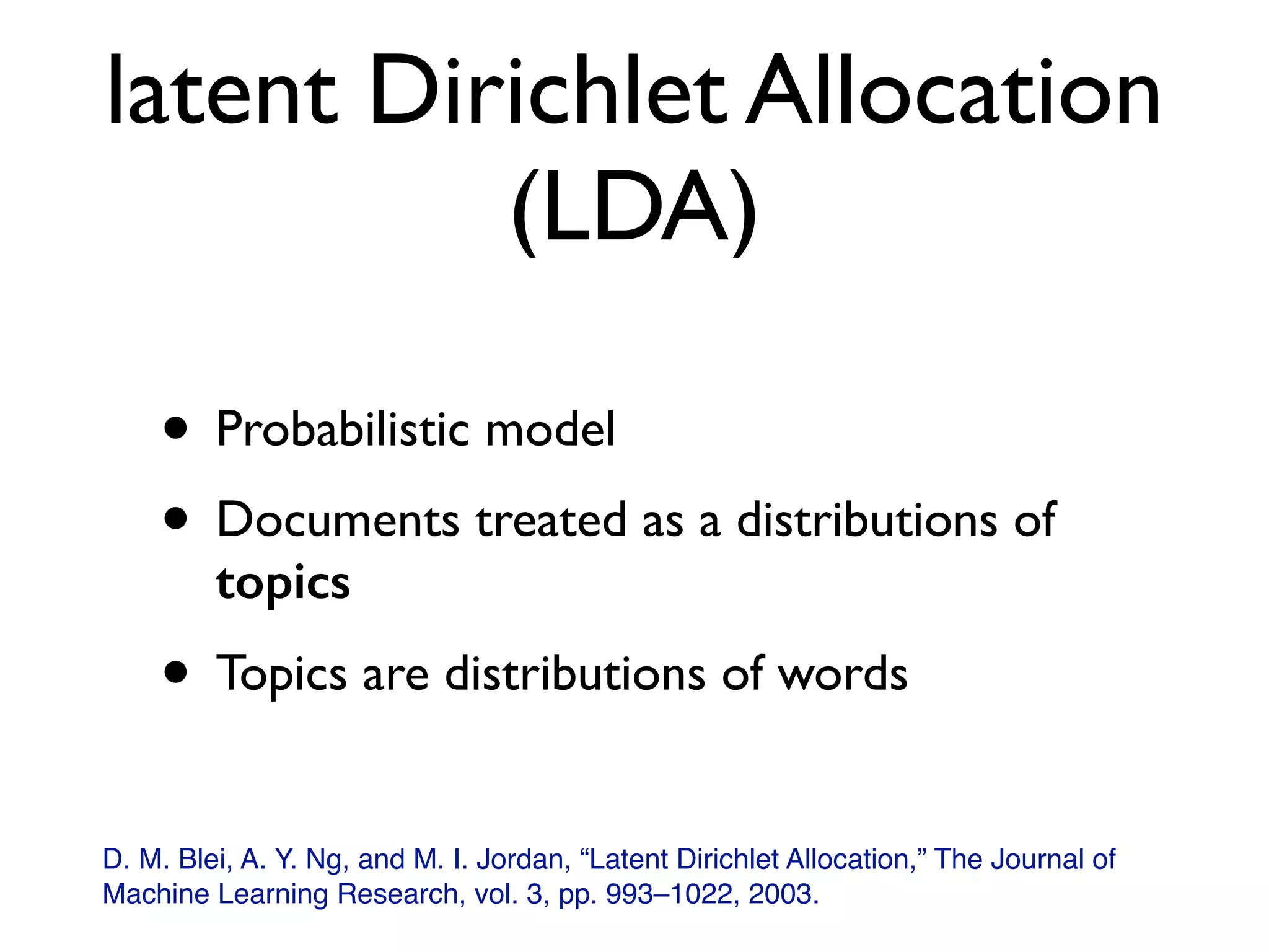 latent Dirichlet Allocation
(LDA)
• Probabilistic model
• Documents treated as a distributions of
topics
• Topics are distributions of words
D. M. Blei, A. Y. Ng, and M. I. Jordan, “Latent Dirichlet Allocation,” The Journal of
Machine Learning Research, vol. 3, pp. 993–1022, 2003.
 