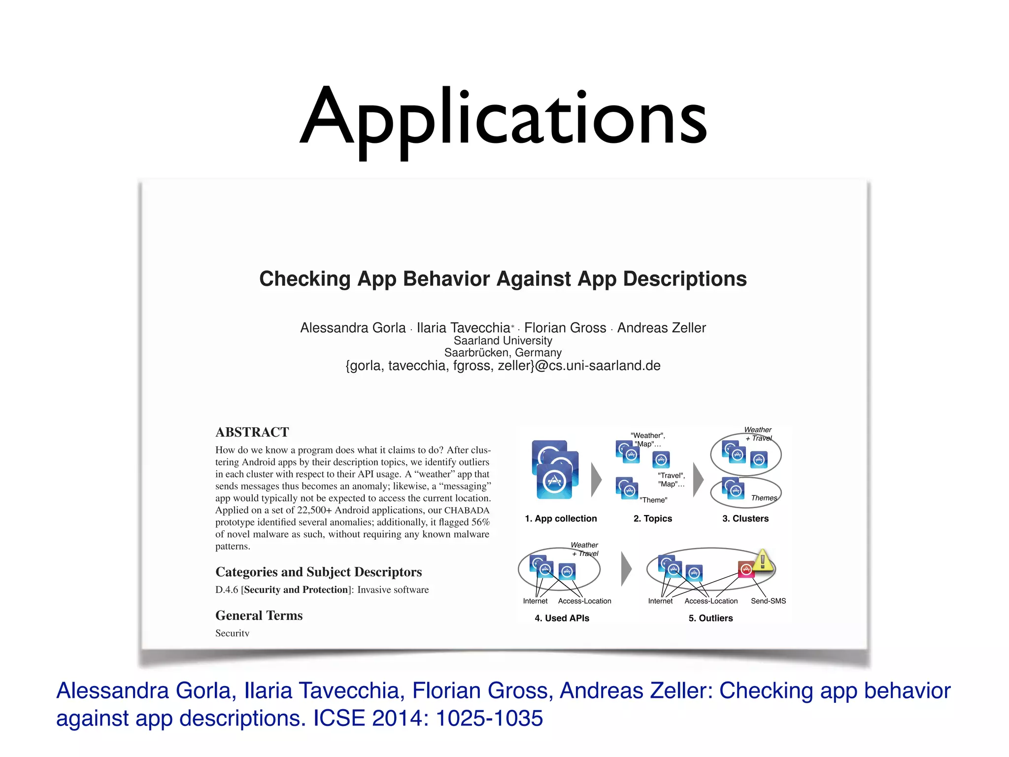 Applications
Alessandra Gorla, Ilaria Tavecchia, Florian Gross, Andreas Zeller: Checking app behavior
against app descriptions. ICSE 2014: 1025-1035
Checking App Behavior Against App Descriptions
Alessandra Gorla · Ilaria Tavecchia⇤
· Florian Gross · Andreas Zeller
Saarland University
Saarbrücken, Germany
{gorla, tavecchia, fgross, zeller}@cs.uni-saarland.de
ABSTRACT
How do we know a program does what it claims to do? After clus-
tering Android apps by their description topics, we identify outliers
in each cluster with respect to their API usage. A “weather” app that
sends messages thus becomes an anomaly; likewise, a “messaging”
app would typically not be expected to access the current location.
Applied on a set of 22,500+ Android applications, our CHABADA
prototype identiﬁed several anomalies; additionally, it ﬂagged 56%
of novel malware as such, without requiring any known malware
patterns.
Categories and Subject Descriptors
D.4.6 [Security and Protection]: Invasive software
General Terms
Security
Keywords
Android, malware detection, description analysis, clustering
1. INTRODUCTION
Checking whether a program does what it claims to do is a long-
standing problem for developers. Unfortunately, it now has become
a problem for computer users, too. Whenever we install a new app,
1. App collection 2. Topics
Weather,
Map…
Travel,
Map…
Theme
3. Clusters
Weather
+ Travel
Themes
Access-LocationInternet Access-LocationInternet Send-SMS
4. Used APIs 5. Outliers
Weather
+ Travel
Figure 1: Detecting applications with unadvertised behavior.
Starting from a collection of “good” apps (1), we identify their
description topics (2) to form clusters of related apps (3). For
each cluster, we identify the sentitive APIs used (4), and can
then identify outliers that use APIs that are uncommon for that
cluster (5).
• An app that sends a text message to a premium number to
raise money is suspicious? Maybe, but on Android, this is a
Checking App Behavior Against App Descriptions
Alessandra Gorla · Ilaria Tavecchia⇤
· Florian Gross · Andreas Zeller
Saarland University
Saarbrücken, Germany
{gorla, tavecchia, fgross, zeller}@cs.uni-saarland.de
ABSTRACT
How do we know a program does what it claims to do? After clus-
tering Android apps by their description topics, we identify outliers
in each cluster with respect to their API usage. A “weather” app that
sends messages thus becomes an anomaly; likewise, a “messaging”
app would typically not be expected to access the current location.
Applied on a set of 22,500+ Android applications, our CHABADA
prototype identiﬁed several anomalies; additionally, it ﬂagged 56%
of novel malware as such, without requiring any known malware
patterns.
Categories and Subject Descriptors
D.4.6 [Security and Protection]: Invasive software
General Terms
Security
1. App collection 2. Topics
Weather,
Map…Map…
Travel,
Map…
Theme
3. Clusters
Weather
+ Travel+ Travel
ThemesThemes
Access-LocationInternet Access-LocationInternet Send-SMS
4. Used APIs 5. Outliers
Weather
+ Travel+ Travel
 