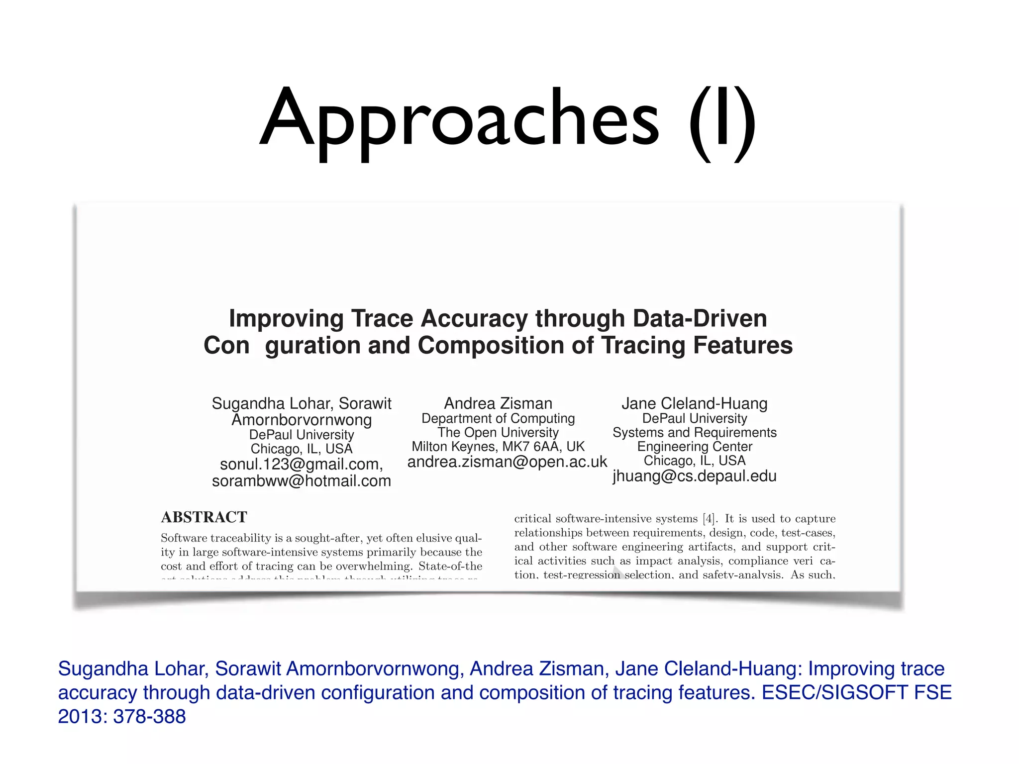 Approaches (I)
Sugandha Lohar, Sorawit Amornborvornwong, Andrea Zisman, Jane Cleland-Huang: Improving trace
accuracy through data-driven conﬁguration and composition of tracing features. ESEC/SIGSOFT FSE
2013: 378-388
Improving Trace Accuracy through Data-Driven
ConÆ guration and Composition of Tracing Features
Sugandha Lohar, Sorawit
Amornborvornwong
DePaul University
Chicago, IL, USA
sonul.123@gmail.com,
sorambww@hotmail.com
Andrea Zisman
Department of Computing
The Open University
Milton Keynes, MK7 6AA, UK
andrea.zisman@open.ac.uk
Jane Cleland-Huang
DePaul University
Systems and Requirements
Engineering Center
Chicago, IL, USA
jhuang@cs.depaul.edu
ABSTRACT
Software traceability is a sought-after, yet often elusive qual-
ity in large software-intensive systems primarily because the
cost and eﬀort of tracing can be overwhelming. State-of-the
art solutions address this problem through utilizing trace re-
trieval techniques to automate the process of creating and
maintaining trace links. However, there is no simple one-
size- ts all solution to trace retrieval. As this paper will
show, nding the right combination of tracing techniques
can lead to signi cant improvements in the quality of gener-
ated links. We present a novel approach to trace retrieval in
which the underlying infrastructure is con gured at runtime
to optimize trace quality. We utilize a machine-learning ap-
proach to search for the best con guration given an initial
training set of validated trace links, a set of available tracing
techniques speci ed in a feature model, and an architecture
capable of instantiating all valid con gurations of features.
critical software-intensive systems [4]. It is used to capture
relationships between requirements, design, code, test-cases,
and other software engineering artifacts, and support crit-
ical activities such as impact analysis, compliance veri ca-
tion, test-regression selection, and safety-analysis. As such,
traceability is mandated in safety-critical domains includ-
ing the automotive, aeronautics, and medical device indus-
tries. Unfortunately, tracing costs can grow excessively high
if trace links have to be created and maintained manually
by human users, and as a result, practitioners often fail to
establish adequate traceability in a project [27].
To address these needs, numerous researchers have devel-
oped or adopted algorithms that semi-automate the process
of creating trace links. These algorithms include the Vec-
tor Space Model (VSM) [23], Probabilistic approaches [14],
Latent Semantic Indexing [2, 12], Latent Dirichlet Alloca-
tion (LDA) [13], rule-based approaches that identify rela-
tionships across project artifacts [35], and approaches that
Improving Trace Accuracy through Data-Driven
ConÆ guration and Composition of Tracing Features
Sugandha Lohar, Sorawit
Amornborvornwong
DePaul University
Chicago, IL, USA
sonul.123@gmail.com,
sorambww@hotmail.com
Andrea Zisman
Department of Computing
The Open University
Milton Keynes, MK7 6AA, UK
andrea.zisman@open.ac.uk
Jane Cleland-Huang
DePaul University
Systems and Requirements
Engineering Center
Chicago, IL, USA
jhuang@cs.depaul.edu
ABSTRACT
Software traceability is a sought-after, yet often elusive qual-
ity in large software-intensive systems primarily because the
cost and eﬀort of tracing can be overwhelming. State-of-theﬀort of tracing can be overwhelming. State-of-theﬀ
art solutions address this problem through utilizing trace re-
critical software-intensive systems [4]. It is used to capture
relationships between requirements, design, code, test-cases,
and other software engineering artifacts, and support crit-
ical activities such as impact analysis, compliance veri ca-
tion, test-regression selection, and safety-analysis. As such,
rint
ical activities such as impact analysis, compliance veri ca-rint
ical activities such as impact analysis, compliance veri ca-
tion, test-regression selection, and safety-analysis. As such,
rint
tion, test-regression selection, and safety-analysis. As such,
 